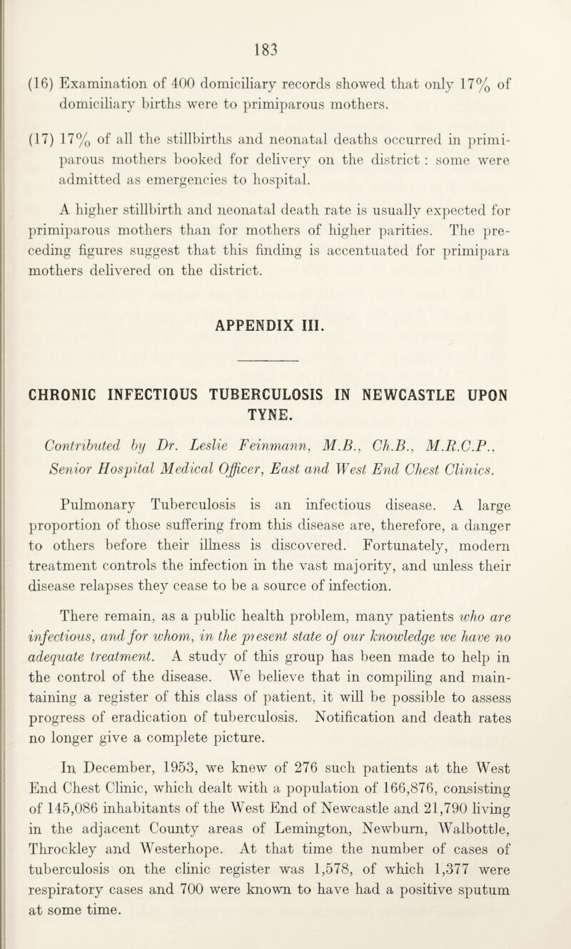 (16) Examination of 400 domiciliary records showed that only 17% of domiciliary births were to primiparous mothers. (17) 17% of all the stillbirths and neonatal deaths occurred in primi¬ parous mothers booked for delivery on the district : some were admitted as emergencies to hospital. A higher stillbirth and neonatal death rate is usually expected for primiparous mothers than for mothers of higher parities. The pre¬ ceding figures suggest that this finding is accentuated for primipara mothers delivered on the district. APPENDIX III. CHRONIC INFECTIOUS TUBERCULOSIS IN NEWCASTLE UPON TYNE. Contributed by Dr. Leslie Feinmann, M.B., Ch.B., M.R.C.P., Senior Hospital Medical Officer, East and West End Chest Clinics. Pulmonary Tuberculosis is an infectious disease. A large proportion of those suffering from this disease are, therefore, a danger to others before their illness is discovered. Fortunately, modern treatment controls the infection in the vast majority, and unless their disease relapses they cease to be a source of infection. There remain, as a public health problem, many patients who are infectious, and for whom, in the piesent state oj our knowledge ive have no adequate treatment. A study of this group has been made to help in the control of the disease. We believe that in compiling and main¬ taining a register of this class of patient, it will be possible to assess progress of eradication of tuberculosis. Notification and death rates no longer give a complete picture. In December, 1953, we knew of 276 such patients at the West End Chest Clinic, which dealt with a population of 166,876, consisting of 145,086 inhabitants of the West End of Newcastle and 21,790 living in the adjacent County areas of Lemington, Newburn, Walbottle, Throckley and Westerhope. At that time the number of cases of tuberculosis on the clinic register was 1,578, of which 1,377 were respiratory cases and 700 were known to have had a positive sputum at some time.