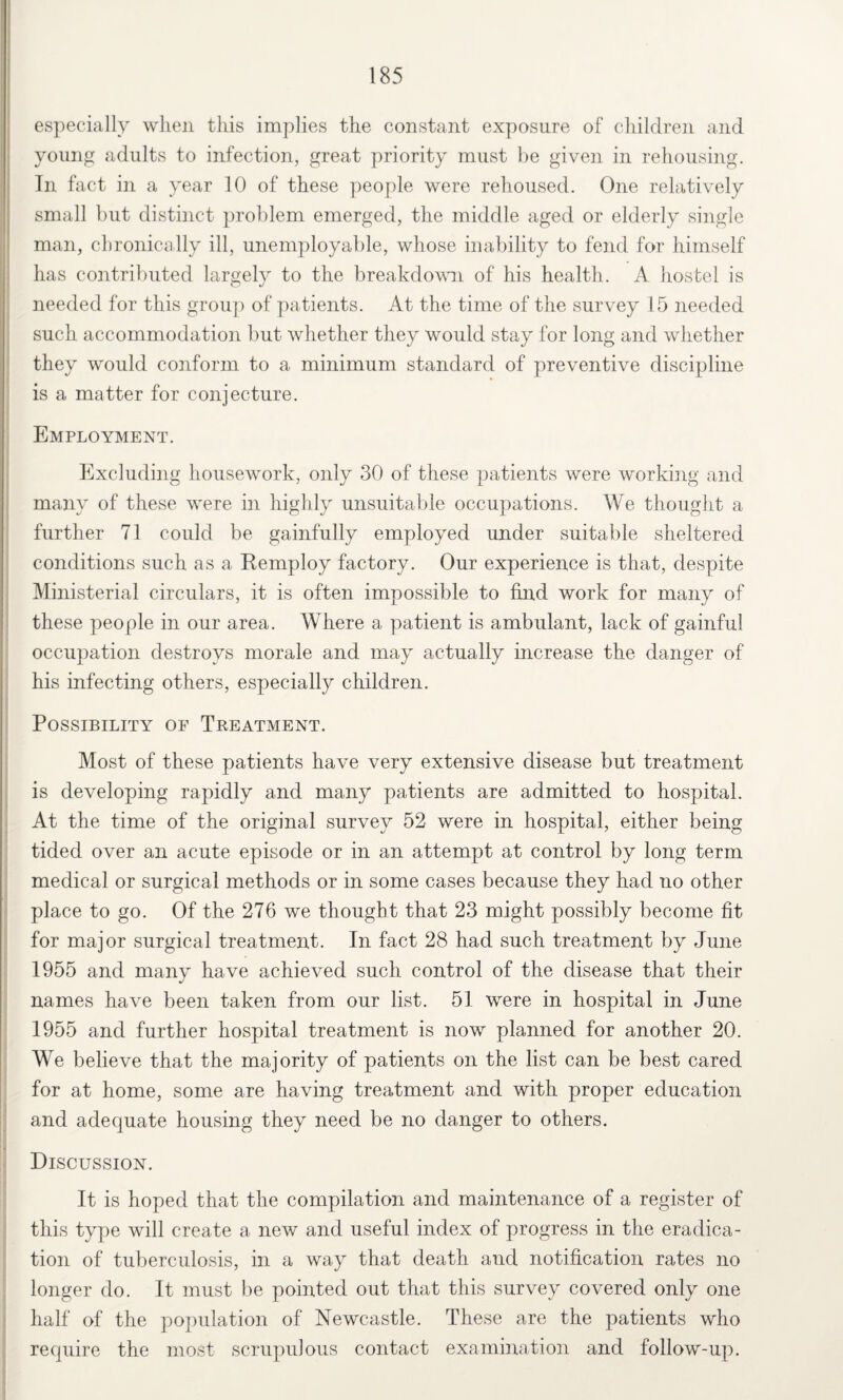 especially when this implies the constant exposure of children and young adults to infection, great priority must be given in rehousing. In fact in a year 10 of these people were rehoused. One relatively small but distinct problem emerged, the middle aged or elderly single man, chronically ill, unemployable, whose inability to fend for himself has contributed largely to the breakdown of his health. A hostel is needed for this group of patients. At the time of the survey 15 needed such accommodation but whether they would stay for long and whether they would conform to a minimum standard of preventive discipline is a matter for conjecture. Employment. Excluding housework, only 30 of these patients were working and many of these were in highly unsuitable occupations. We thought a further 71 could be gainfully employed under suitable sheltered conditions such as a Remploy factory. Our experience is that, despite Ministerial circulars, it is often impossible to find work for many of these people in our area. Where a patient is ambulant, lack of gainful occupation destroys morale and may actually increase the danger of his infecting others, especially children. Possibility of Treatment. Most of these patients have very extensive disease but treatment is developing rapidly and many patients are admitted to hospital. At the time of the original survey 52 were in hospital, either being tided over an acute episode or in an attempt at control by long term medical or surgical methods or in some cases because they had no other place to go. Of the 276 we thought that 23 might possibly become fit for major surgical treatment. In fact 28 had such treatment by June 1955 and many have achieved such control of the disease that their names have been taken from our list. 51 were in hospital in June 1955 and further hospital treatment is now planned for another 20. We believe that the majority of patients on the list can be best cared for at home, some are having treatment and with proper education and adequate housing they need be no danger to others. Discussion. It is hoped that the compilation and maintenance of a register of this type will create a new and useful index of progress in the eradica¬ tion of tuberculosis, in a way that death and notification rates no longer do. It must be pointed out that this survey covered only one half of the population of Newcastle. These are the patients who require the most scrupulous contact examination and follow-up.