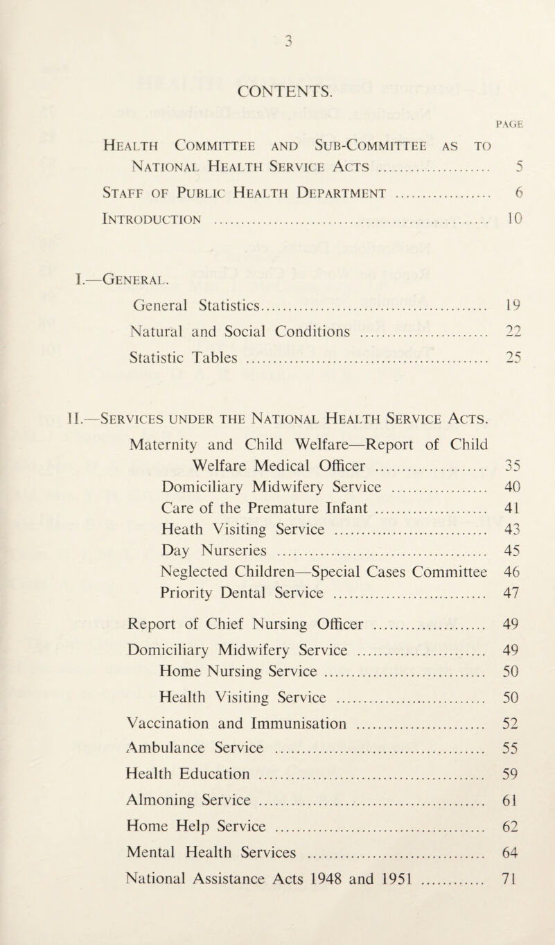 CONTENTS. PAGE Health Committee and Sub-Committee as to National Health Service Acts . 5 Staff of Public Health Department . 6 Introduction . 10 I.—General. General Statistics. 19 Natural and Social Conditions . 22 Statistic Tables . 25 II.—Services under the National Health Service Acts. Maternity and Child Welfare—Report of Child Welfare Medical Officer . 35 Domiciliary Midwifery Service . 40 Care of the Premature Infant ... 41 Heath Visiting Service . 43 Day Nurseries . 45 Neglected Children—Special Cases Committee 46 Priority Dental Service . 47 Report of Chief Nursing Officer . 49 Domiciliary Midwifery Service . 49 Home Nursing Service . 50 Health Visiting Service . 50 Vaccination and Immunisation . 52 Ambulance Service . 55 Health Education . 59 Almoning Service . 61 Home Help Service . 62 Mental Health Services . 64 National Assistance Acts 1948 and 1951 . 71