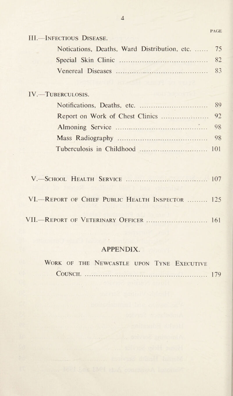 d PAGE III.—Infectious Disease. Notications, Deaths, Ward Distribution, etc. 75 Special Skin Clinic . 82 Venereal Diseases . 83 IV—Tuberculosis. Notifications, Deaths, etc. 89 Report on Work of Chest Clinics .. 92 Almoning Service . 98 Mass Radiography . 98 Tuberculosis in Childhood . 101 V.—School Health Service . 107 VI.—Report of Chief Public Health Inspector . 125 VII.—Report of Veterinary Officer . 161 APPENDIX. Work of the Newcastle upon Tyne Executive Council . 179