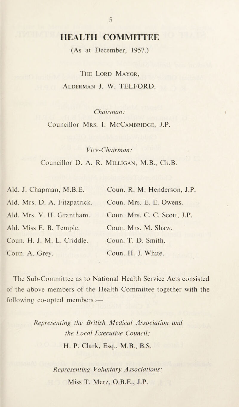 HEALTH COMMITTEE (As at December, 1957.) The Lord Mayor, Alderman J. W. TELFORD. Chairman: Councillor Mrs. I. McCambridge, J.P. Vice-Chairman: Councillor D. A. R. Milligan, M.B., Ch.B. Aid. J. Chapman, M.B.E. Aid. Mrs. D. A. Fitzpatrick. Aid. Mrs. V. H. Grantham. Aid. Miss E. B. Temple. Coun. H. J. M. L. Criddle. Coun. A. Grey. Coun. R. M. Henderson, J.P. Coun. Mrs. E. E. Owens. Coun. Mrs. C. C. Scott, J.P. Coun. Mrs. M. Shaw. Coun. T. D. Smith. Coun. H. J. White. The Sub-Committee as to National Health Service Acts consisted of the above members of the Health Committee together with the following co-opted members:— Representing the British Medical Association and the Local Executive Council: H. P. Clark, Esq., M.B., B.S. Representing Voluntary Associations: Miss T. Merz, O.B.E., J.P.