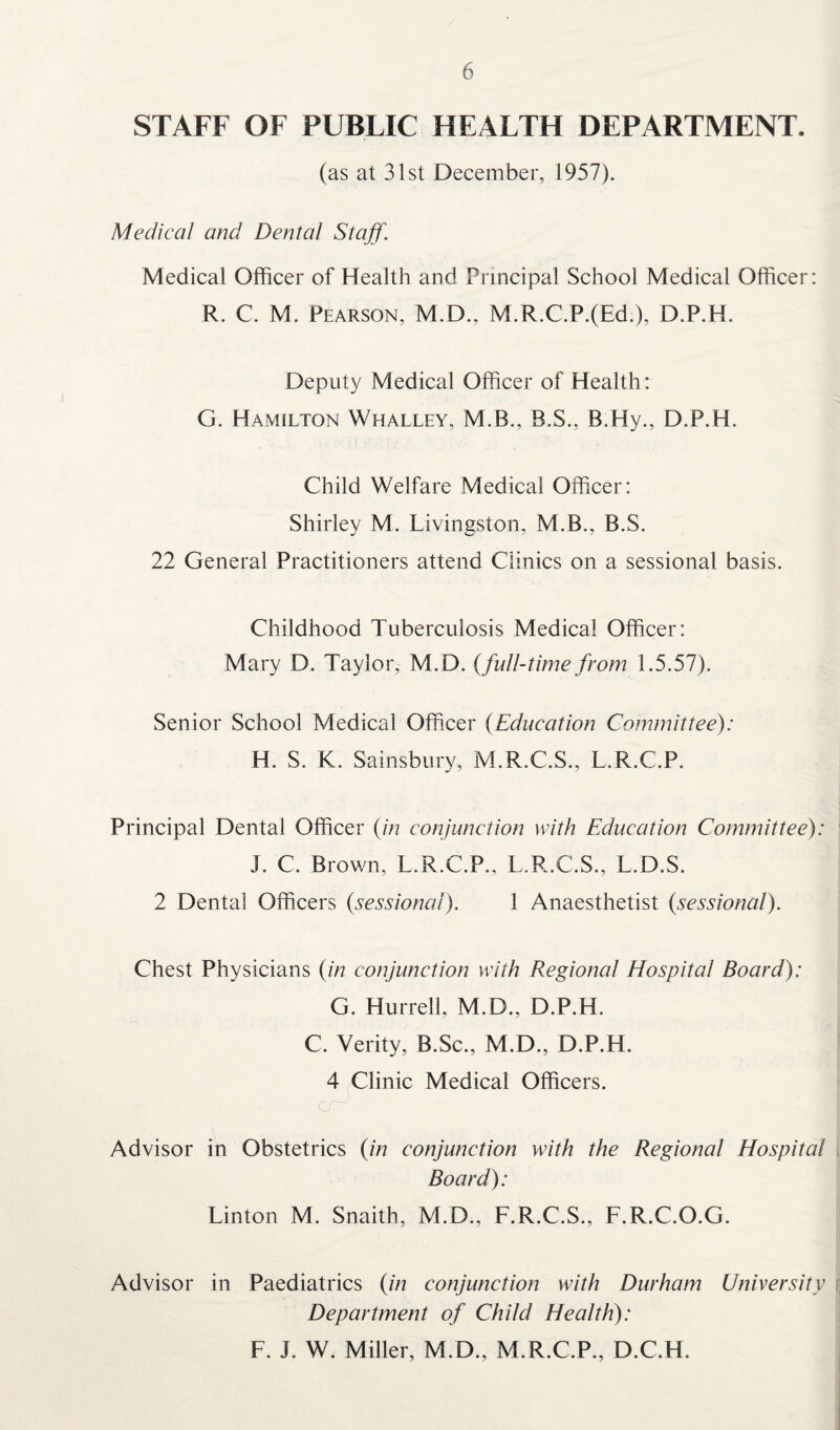 STAFF OF PUBLIC HEALTH DEPARTMENT. (as at 31st December, 1957). Medical and Dental Staff. Medical Officer of Health and Principal School Medical Officer: R. C. M. Pearson, M.D., M.R.C.P.(Ed), D.P.H. Deputy Medical Officer of Health: G. Hamilton Whalley, M.B., B.S., B.Hy., D.P.H. Child Welfare Medical Officer: Shirley M. Livingston, M.B., B.S. 22 General Practitioners attend Clinics on a sessional basis. Childhood Tuberculosis Medical Officer: Mary D. Taylor, M.D. (full-time from 1.5.57). Senior School Medical Officer (Education Committee): H. S. K. Sainsbury, M.R.C.S., L.R.C.P. Principal Dental Officer (in conjunction with Education Committee): I. C. Brown, L.R.C.P., L.R.C.S., L.D.S. 2 Dental Officers (sessional). 1 Anaesthetist (sessional). Chest Physicians (in conjunction with Regional Hospital Board): G. Hurrell, M.D., D.P.H. C. Verity, B.Sc., M.D., D.P.H. 4 Clinic Medical Officers. Advisor in Obstetrics (in conjunction with the Regional Hospital Board): Linton M. Snaith, M.D., F.R.C.S., F.R.C.O.G. Advisor in Paediatrics (in conjunction with Durham University Department of Child Health): F. L W. Miller, M.D., M.R.C.P., D.C.H.