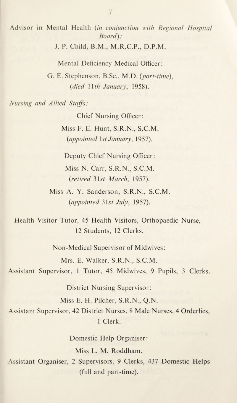 / Advisor in Mental Health (in conjunction with Regional Hospital Board): J. P. Child, B.M., M.R.C.P., D.P.M. Mental Deficiency Medical Officer: G. E. Stephenson, B.Sc., M.D. (part-time), (died Wth January, 1958). Nursing and Allied Staffs: Chief Nursing Officer: Miss F. E. Hunt, S.R.N., S.C.M. (appointed \st January, 1957). Deputy Chief Nursing Officer: Miss N. Carr, S.R.N., S.C.M. (retired 3D? March, 1957). Miss A. Y. Sanderson, S.R.N., S.C.M. (appointed 3D? July, 1957). Health Visitor Tutor, 45 Health Visitors, Orthopaedic Nurse, 12 Students, 12 Clerks. Non-Medical Supervisor of Midwives: Mrs. E. Walker, S.R.N., S.C.M. Assistant Supervisor, 1 Tutor, 45 Midwives, 9 Pupils, 3 Clerks. District Nursing Supervisor: Miss E. H. Pilcher, S.R.N., Q.N. Assistant Supervisor, 42 District Nurses, 8 Male Nurses, 4 Orderlies, 1 Clerk. Domestic Help Organiser: Miss L. M. Roddham. Assistant Organiser, 2 Supervisors, 9 Clerks, 437 Domestic Helps (full and part-time).