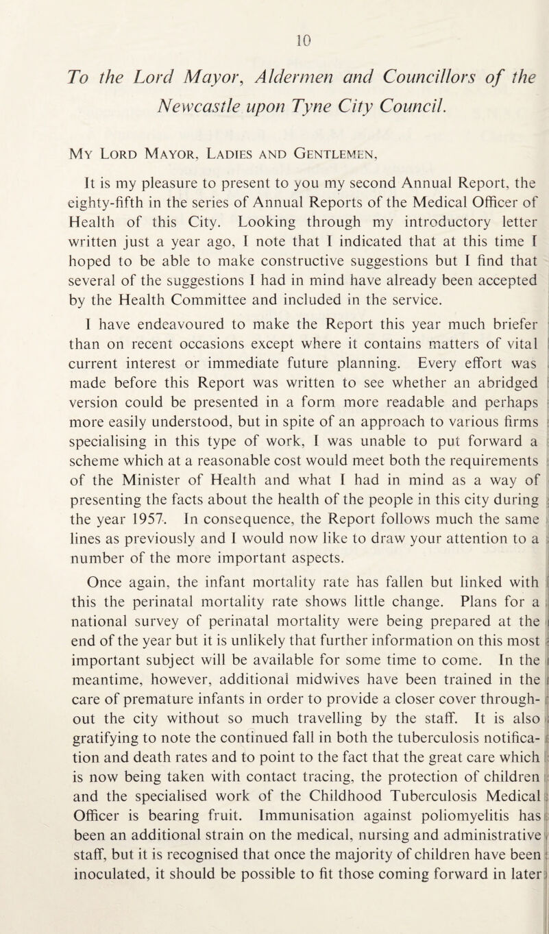 To the Lord Mayor, Aldermen and Councillors of the Newcastle upon Tyne City Council. My Lord Mayor, Ladies and Gentlemen, It is my pleasure to present to you my second Annual Report, the eighty-fifth in the series of Annual Reports of the Medical Officer of Health of this City. Looking through my introductory letter written just a year ago, I note that l indicated that at this time I hoped to be able to make constructive suggestions but I find that several of the suggestions I had in mind have already been accepted by the Health Committee and included in the service. I have endeavoured to make the Report this year much briefer than on recent occasions except where it contains matters of vital current interest or immediate future planning. Every effort was made before this Report was written to see whether an abridged version could be presented in a form more readable and perhaps more easily understood, but in spite of an approach to various firms specialising in this type of work, I was unable to put forward a scheme which at a reasonable cost would meet both the requirements of the Minister of Health and what I had in mind as a way of presenting the facts about the health of the people in this city during the year 1957. In consequence, the Report follows much the same lines as previously and I would now like to draw your attention to a ; number of the more important aspects. Once again, the infant mortality rate has fallen but linked with this the perinatal mortality rate shows little change. Plans for a national survey of perinatal mortality were being prepared at the i end of the year but it is unlikely that further information on this most : important subject will be available for some time to come. In the i meantime, however, additional midwives have been trained in the i care of premature infants in order to provide a closer cover through¬ out the city without so much travelling by the staff. It is also gratifying to note the continued fall in both the tuberculosis notifica¬ tion and death rates and to point to the fact that the great care which is now being taken with contact tracing, the protection of children and the specialised work of the Childhood Tuberculosis Medical : Officer is bearing fruit. Immunisation against poliomyelitis has been an additional strain on the medical, nursing and administrative j staff, but it is recognised that once the majority of children have been inoculated, it should be possible to fit those coming forward in later i