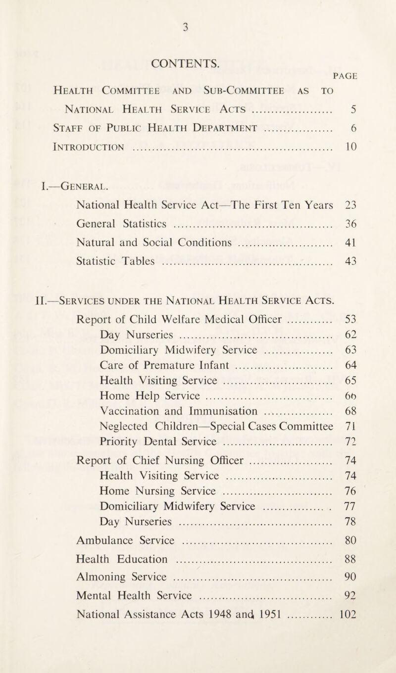 CONTENTS. PAGE Health Committee and Sub-Committee as to National Health Service Acts . 5 Staff of Public Health Department . 6 Introduction . 10 I.—General. National Health Service Act—The First Ten Years 23 General Statistics . 36 Natural and Social Conditions . 41 Statistic Tables . 43 II.—Services under the National Health Service Acts. Report of Child Welfare Medical Officer . 53 Day Nurseries . 62 Domiciliary Midwifery Service . 63 Care of Premature Infant . 64 Health Visiting Service . 65 Home Help Service . 66 Vaccination and Immunisation . 68 Neglected Children—Special Cases Committee 71 Priority Dental Service . 72 Report of Chief Nursing Officer . 74 Health Visiting Service . 74 Home Nursing Service . 76 Domiciliary Midwifery Service . 77 Day Nurseries . 78 Ambulance Service . 80 Health Education . 88 Almoning Service . 90 Mental Health Service . 92 National Assistance Acts 1948 and 1951 . 102