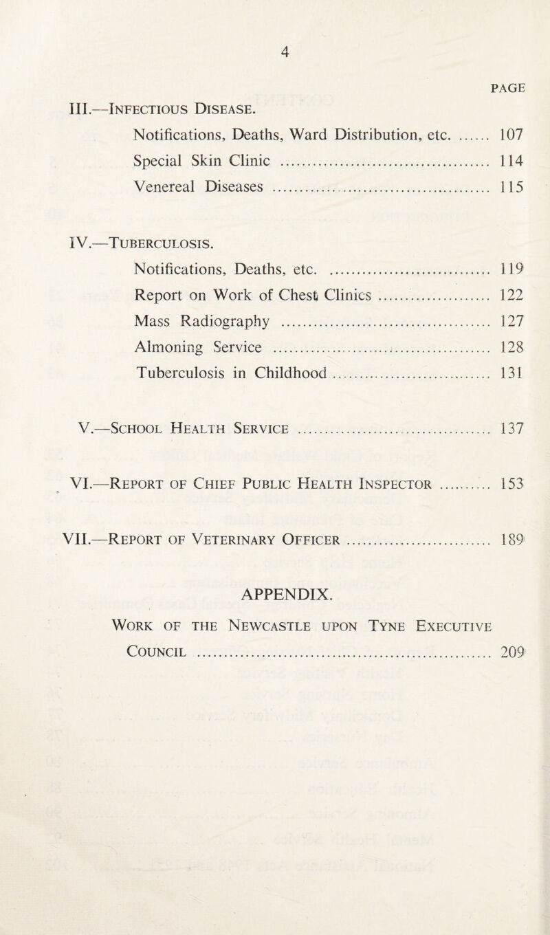 PAGE III. —Infectious Disease. Notifications, Deaths, Ward Distribution, etc. 107 Special Skin Clinic . 114 Venereal Diseases . 115 IV. —Tuberculosis. Notifications, Deaths, etc. 119 Report on Work of Chest Clinics . 122 Mass Radiography . 127 Almoning Service . 128 Tuberculosis in Childhood. 131 V.—School Health Service . 137 VI.-—Report of Chief Public Health Inspector . 153 VII—Report of Veterinary Officer. 189 APPENDIX. Work of the Newcastle upon Tyne Executive Council . 209