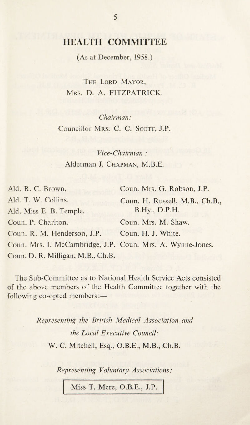 HEALTH COMMITTEE (As at December, 1958.) The Lord Mayor, Mrs. D. A. FITZPATRICK. Chairman: Councillor Mrs. C. C. Scott, J.P. Vice-Chairman : Alderman J. Chapman, M.B.E. Aid. R. C. Brown. Aid. T. W. Collins. Coun. Mrs. G. Robson, J.P. Coun. H. Russell, M.B., Ch.B., B.Hy., D.P.H. Coun. Mrs. M. Shaw. Coun. H. J. White. Aid. Miss E. B. Temple. Coun. P. Charlton. Coun. R. M. Henderson, J.P. Coun. Mrs. I. McCambridge, J.P. Coun. Mrs. A. Wynne-Jones. Coun. D. R. Milligan, M.B., Ch.B. The Sub-Committee as to National Health Service Acts consisted of the above members of the Health Committee together with the following co-opted members:— Representing the British Medical Association and the Local Executive Council: W. C. Mitchell, Esq., O.B.E., M.B., Ch.B. Representing Voluntary Associations: Miss T. Merz, O.B.E., J.P.