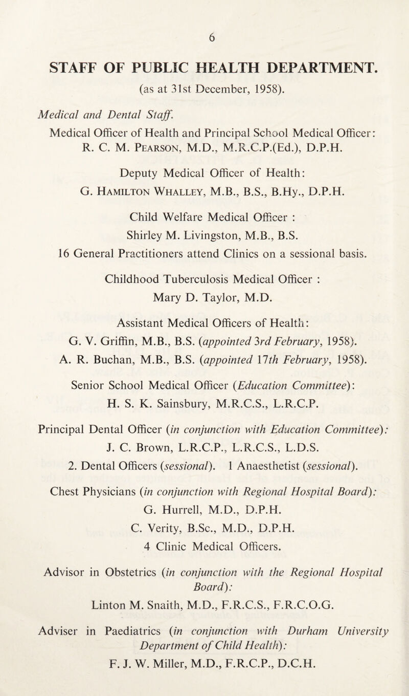 STAFF OF PUBLIC HEALTH DEPARTMENT. (as at 31 st December, 1958). Medical and Dental Staff\ Medical Officer of Health and Principal School Medical Officer: R. C. M. Pearson, M.D., M.R.C.P.(Ed.), D.P.H. Deputy Medical Officer of Health: G. Hamilton Whalley, M.B., B.S., B.Hy., D.P.H. Child Welfare Medical Officer : Shirley M. Livingston, M.B,, B.S. 16 General Practitioners attend Clinics on a sessional basis. Childhood Tuberculosis Medical Officer : Mary D. Taylor, M.D. Assistant Medical Officers of Health: G. V. Griffin, M.B., B.S. {appointed 3rd February, 1958). A. R. Buchan, M.B., B.S. {appointed \lth February, 1958). Senior School Medical Officer {Education Committee): H. S. K. Sainsbury, M.R.C.S., L.R.C.P. Principal Dental Officer {in conjunction with Education Committee): J. C. Brown, L.R.C.P,, L.R.C.S., L.D.S. 2. Dental Officers {sessional). 1 Anaesthetist {sessional). Chest Physicians {in conjunction with Regional Hospital Board): G. Hurrell, M.D., D.P.H. C. Verity, B.Sc., M.D., D.P.H. 4 Clinic Medical Officers. Advisor in Obstetrics (in conjunction with the Regional Hospital Board): Linton M. Snaith, M.D., L.R.C.S., L.R.C.O.G. Adviser in Paediatrics (in conjunction with Durham University Department of Child Health): F. J. W. Miller, M.D., L.R.C.P., D.C.H.
