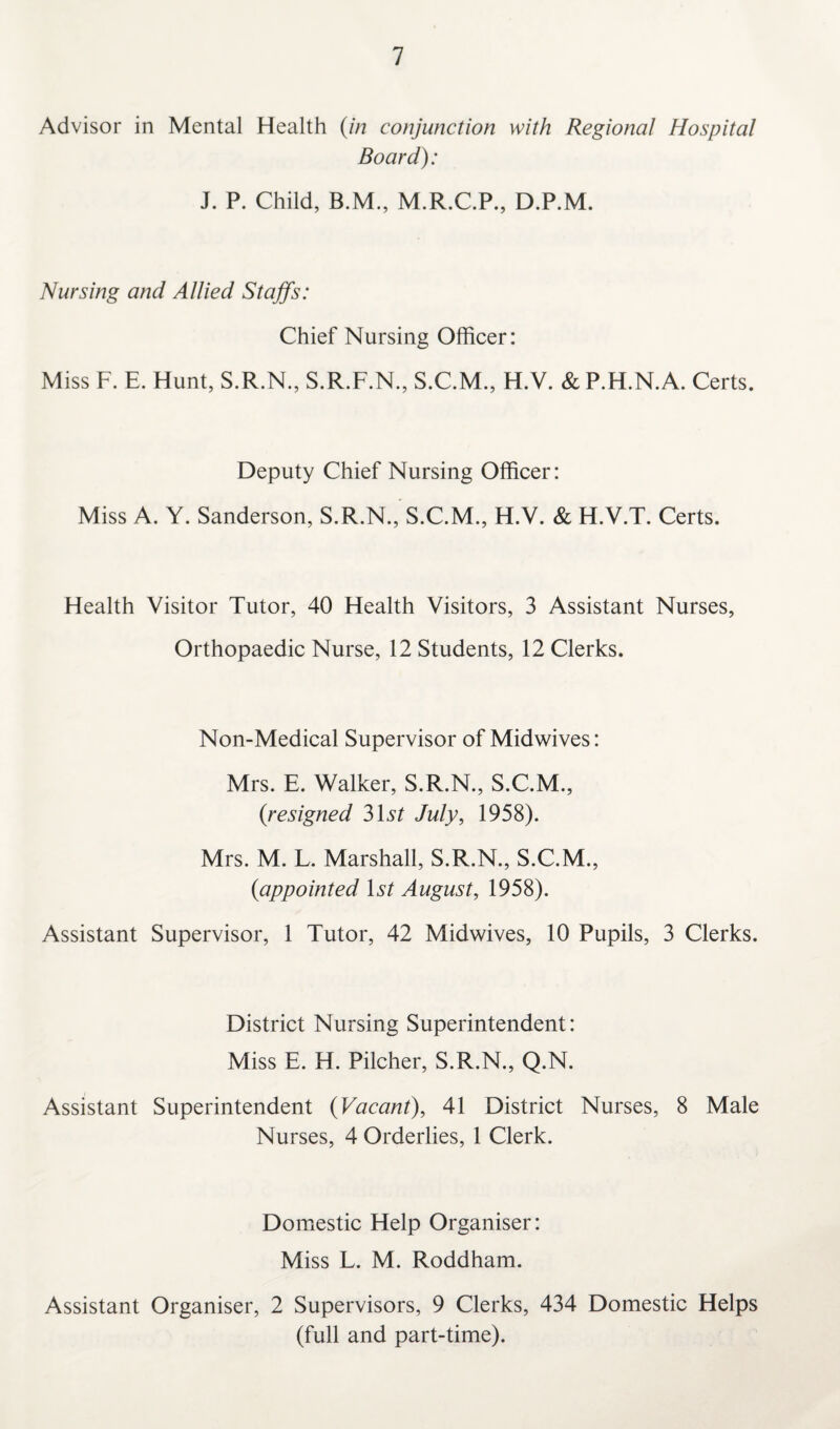 Advisor in Mental Health (in conjunction with Regional Hospital Board): J. P. Child, B.M., M.R.C.P., D.P.M. Nursing and Allied Staffs: Chief Nursing Officer: Miss F. E. Hunt, S.R.N., S.R.F.N., S.C.M., H.V. & P.H.N.A. Certs. Deputy Chief Nursing Officer: Miss A. Y. Sanderson, S.R.N., S.C.M., H.V. & H.V.T. Certs. Health Visitor Tutor, 40 Health Visitors, 3 Assistant Nurses, Orthopaedic Nurse, 12 Students, 12 Clerks. Non-Medical Supervisor of Midwives: Mrs. E. Walker, S.R.N., S.C.M., (resigned 31^ July, 1958). Mrs. M. L. Marshall, S.R.N., S.C.M., (appointed 1st August, 1958). Assistant Supervisor, 1 Tutor, 42 Midwives, 10 Pupils, 3 Clerks. District Nursing Superintendent: Miss E. H. Pilcher, S.R.N., Q.N. Assistant Superintendent (Vacant), 41 District Nurses, 8 Male Nurses, 4 Orderlies, 1 Clerk. Domestic Help Organiser: Miss L. M. Roddham. Assistant Organiser, 2 Supervisors, 9 Clerks, 434 Domestic Helps (full and part-time).