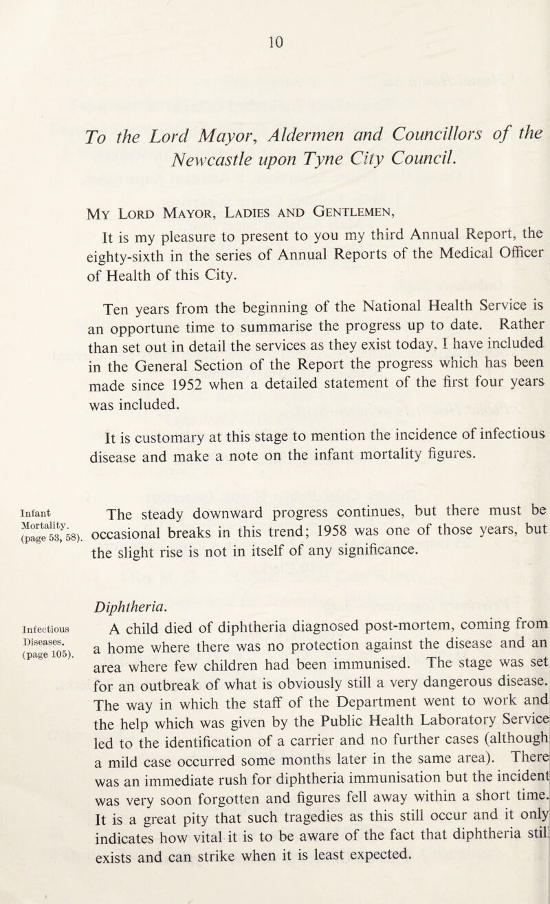 Infant Mortality, (page 53, 58). Infectious Diseases, (page 105). 10 To the Lord Mayor, Aldermen and Councillors of the Newcastle upon Tyne City Council. My Lord Mayor, Ladies and Gentlemen, It is my pleasure to present to you my third Annual Report, the eighty-sixth in the series of Annual Reports of the Medical Officer of Health of this City. Ten years from the beginning of the National Health Service is an opportune time to summarise the progress up to date. Rather than set out in detail the services as they exist today, I have included in the General Section of the Report the progress which has been made since 1952 when a detailed statement of the first four years was included. It is customary at this stage to mention the incidence of infectious disease and make a note on the infant mortality figures. The steady downward progress continues, but there must be occasional breaks in this trend; 1958 was one of those years, but the slight rise is not in itself of any significance. Diphtheria. A child died of diphtheria diagnosed post-mortem, coming from a home where there was no protection against the disease and an area where few children had been immunised. The stage was set for an outbreak of what is obviously still a very dangerous disease. The way in which the staff of the Department went to work and the help which was given by the Public Health Laboratory Service led to the identification of a carrier and no further cases (although a mild case occurred some months later in the same area). There was an immediate rush for diphtheria immunisation but the incident was very soon forgotten and figures fell away within a short time. It is a great pity that such tragedies as this still occur and it only indicates how vital it is to be aware of the fact that diphthei ia stil. exists and can strike when it is least expected.