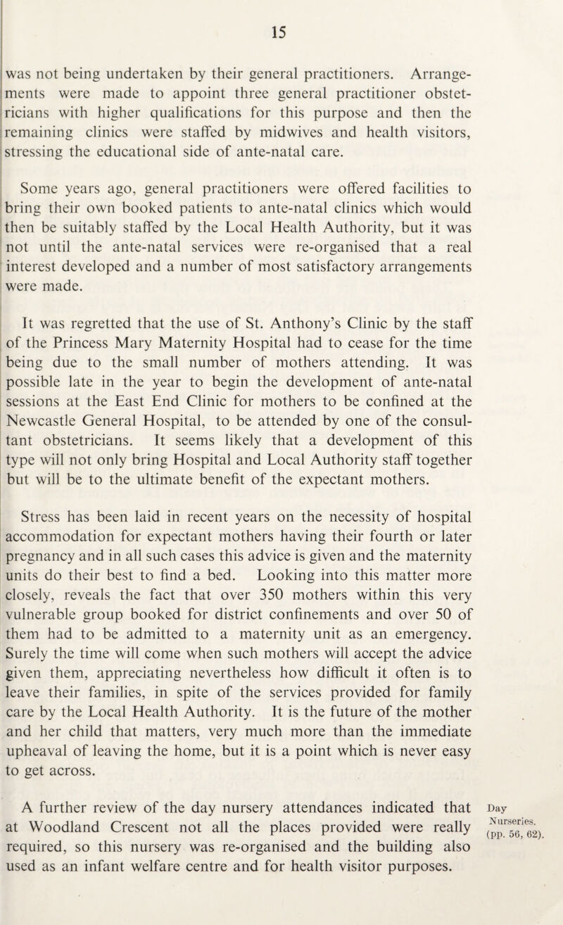 was not being undertaken by their general practitioners. Arrange¬ ments were made to appoint three general practitioner obstet¬ ricians with higher qualifications for this purpose and then the remaining clinics were staffed by midwives and health visitors, stressing the educational side of ante-natal care. Some years ago, general practitioners were offered facilities to bring their own booked patients to ante-natal clinics which would then be suitably staffed by the Local Health Authority, but it was not until the ante-natal services were re-organised that a real interest developed and a number of most satisfactory arrangements were made. It was regretted that the use of St. Anthony’s Clinic by the staff of the Princess Mary Maternity Hospital had to cease for the time being due to the small number of mothers attending. It was possible late in the year to begin the development of ante-natal sessions at the East End Clinic for mothers to be confined at the Newcastle General Hospital, to be attended by one of the consul¬ tant obstetricians. It seems likely that a development of this type will not only bring Hospital and Local Authority staff together but will be to the ultimate benefit of the expectant mothers. Stress has been laid in recent years on the necessity of hospital accommodation for expectant mothers having their fourth or later pregnancy and in all such cases this advice is given and the maternity units do their best to find a bed. Looking into this matter more closely, reveals the fact that over 350 mothers within this very vulnerable group booked for district confinements and over 50 of them had to be admitted to a maternity unit as an emergency. Surely the time will come when such mothers will accept the advice given them, appreciating nevertheless how difficult it often is to leave their families, in spite of the services provided for family care by the Local Health Authority. It is the future of the mother and her child that matters, very much more than the immediate upheaval of leaving the home, but it is a point which is never easy to get across. A further review of the day nursery attendances indicated that at Woodland Crescent not all the places provided were really required, so this nursery was re-organised and the building also used as an infant welfare centre and for health visitor purposes. Day Nurseries, (pp. 56, 62).