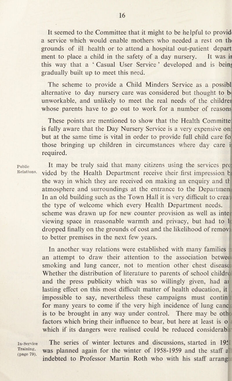 Public Relations. In-Service Training, (page 79). It seemed to the Committee that it might to be helpful to providi a service which would enable mothers who needed a rest on thi grounds of ill health or to attend a hospital out-patient depart ment to place a child in the safety of a day nursery. It was ii this way that a 6 Casual User Service ’ developed and is bein) gradually built up to meet this need. The scheme to provide a Child Minders Service as a possibl alternative to day nursery care was considered but thought to b< unworkable, and unlikely to meet the real needs of the children whose parents have to go out to work for a number of reasons* These points are mentioned to show that the Health Committe! is fully aware that the Day Nursery Service is a very expensive on: but at the same time is vital in order to provide full child care fo those bringing up children in circumstances where day care i: required. It may be truly said that many citizens using the services pro: vided by the Health Department receive their first impression fcl the way in which they are received on making an enquiry and th atmosphere and surroundings at the entrance to the Department. In an old building such as the Town Hall it is very difficult to crea1; the type of welcome which every Health Department needs. 1 scheme was drawn up for new counter provision as well as intei viewing space in reasonable warmth and privacy, but had to h dropped finally on the grounds of cost and the likelihood of removl to better premises in the next few years. In another way relations were established with many families an attempt to draw their attention to the association betweu smoking and lung cancer, not to mention other chest disease: Whether the distribution of literature to parents of school childrei and the press publicity which was so willingly given, had ai lasting effect on this most difficult matter of health education, it impossible to say, nevertheless these campaigns must contin for many years to come if the very high incidence of lung canc is to be brought in any way under control. There may be othi factors which bring their influence to bear, but here at least is o which if its dangers were realised could be reduced considerab': The series of winter lectures and discussions, started in 195 was planned again for the winter of 1958-1959 and the staff a indebted to Professor Martin Roth who with his staff arrangi