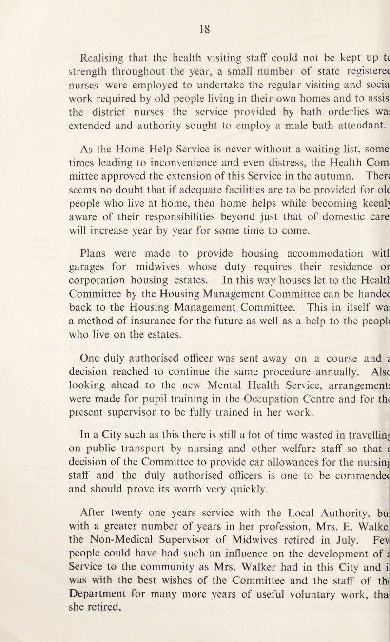 Realising that the health visiting staff could not be kept up t( strength throughout the year, a small number of state registerec nurses were employed to undertake the regular visiting and socia work required by old people living in their own homes and to assis the district nurses the service provided by bath orderlies was extended and authority sought to employ a male bath attendant. As the Home Help Service is never without a waiting list, some' times leading to inconvenience and even distress, the Health Com' mittee approved the extension of this Service in the autumn. Then seems no doubt that if adequate facilities are to be provided for ok people who live at home, then home helps while becoming keenly aware of their responsibilities beyond just that of domestic care will increase year by year for some time to come. Plans were made to provide housing accommodation witf garages for midwives whose duty requires their residence or corporation housing estates. In this way houses let to the Healtl Committee by the Housing Management Committee can be handec back to the Housing Management Committee. This in itself wa: a method of insurance for the future as well as a help to the peopk who live on the estates. One duly authorised officer was sent away on a course and < decision reached to continue the same procedure annually. Alsc looking ahead to the new Mental Health Service, arrangement: were made for pupil training in the Occupation Centre and for tin present supervisor to be fully trained in her work. In a City such as this there is still a lot of time wasted in travelling on public transport by nursing and other welfare staff so that i decision of the Committee to provide car allowances for the nursing staff and the duly authorised officers is one to be commendetj and should prove its worth very quickly. After twenty one years service with the Local Authority, bu with a greater number of years in her profession, Mrs. E. Walke the Non-Medical Supervisor of Midwives retired in July. Fev people could have had such an influence on the development of ; Service to the community as Mrs. Walker had in this City and i was with the best wishes of the Committee and the staff of tff Department for many more years of useful voluntary work, tha she retired.