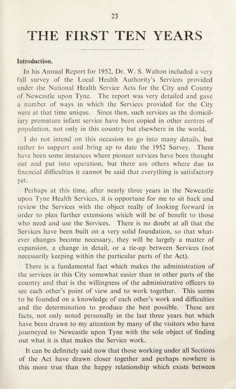THE FIRST TEN YEARS Introduction. In his Annual Report for 1952, Dr. W. S. Walton included a very full survey of the Local Health Authority’s Services provided under the National Health Service Acts for the City and County of Newcastle upon Tyne. The report was very detailed and gave a number of ways in which the Services provided for the City were at that time unique. Since then, such services as the domicil¬ iary premature infant service have been copied in other centres of population, not only in this country but elsewhere in the world. I do not intend on this occasion to go into many details, but rather to support and bring up to date the 1952 Survey. There have been some instances where pioneer services have been thought out and put into operation, but there are others where due to financial difficulties it cannot be said that everything is satisfactory yet. Perhaps at this time, after nearly three years in the Newcastle upon Tyne Health Services, it is opportune for me to sit back and review the Services with the object really of looking forward in order to plan further extensions which will be of benefit to those who need and use the Services. There is no doubt at all that the Services have been built on a very solid foundation, so that what¬ ever changes become necessary, they will be largely a matter of expansion, a change in detail, or a tie-up between Services (not necessarily keeping within the particular parts of the Act). There is a fundamental fact which makes the administration of the services in this City somewhat easier than in other parts of the country and that is the willingness of the administrative officers to see each other’s point of view and to work together. This seems to be founded on a knowledge of each other’s work and difficulties and the determination to produce the best possible. These are facts, not only noted personally in the last three years but which have been drawn to my attention by many of the visitors who have journeyed to Newcastle upon Tyne with the sole object of finding out what it is that makes the Service work. It can be definitely said now that those working under all Sections of the Act have drawn closer together and perhaps nowhere is this more true than the happy relationship which exists between
