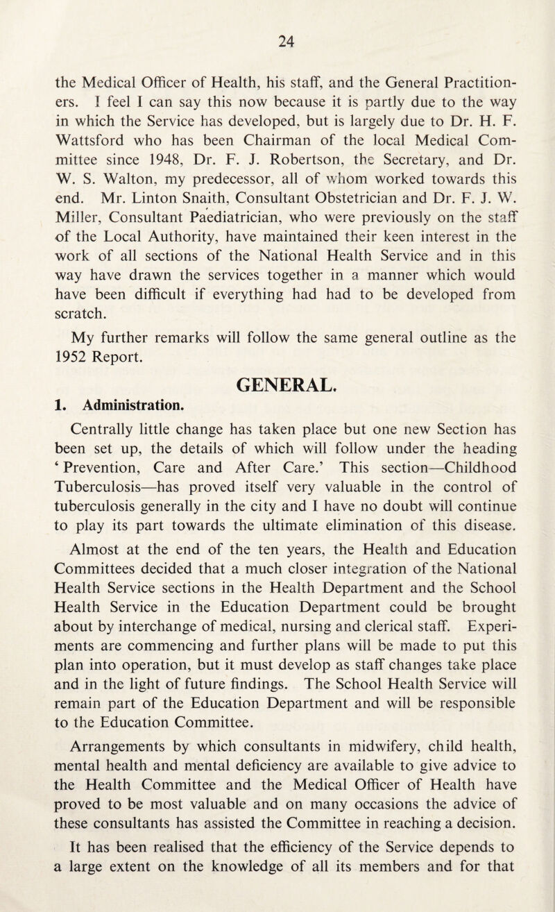 the Medical Officer of Health, his staff, and the General Practition¬ ers. I feel I can say this now because it is partly due to the way in which the Service has developed, but is largely due to Dr. H. F. Wattsford who has been Chairman of the local Medical Com¬ mittee since 1948, Dr. F. J. Robertson, the Secretary, and Dr. W. S. Walton, my predecessor, all of whom worked towards this end. Mr. Linton Snaith, Consultant Obstetrician and Dr. F. J. W. * Miller, Consultant Paediatrician, who were previously on the staff of the Local Authority, have maintained their keen interest in the work of all sections of the National Health Service and in this way have drawn the services together in a manner which would have been difficult if everything had had to be developed from scratch. My further remarks will follow the same general outline as the 1952 Report. GENERAL. 1. Administration. Centrally little change has taken place but one new Section has been set up, the details of which will follow under the heading ‘ Prevention, Care and After Care.’ This section—Childhood Tuberculosis—has proved itself very valuable in the control of tuberculosis generally in the city and I have no doubt will continue to play its part towards the ultimate elimination of this disease. Almost at the end of the ten years, the Health and Education Committees decided that a much closer integration of the National Health Service sections in the Health Department and the School Health Service in the Education Department could be brought about by interchange of medical, nursing and clerical staff. Experi¬ ments are commencing and further plans will be made to put this plan into operation, but it must develop as staff changes take place and in the light of future findings. The School Health Service will remain part of the Education Department and will be responsible to the Education Committee. Arrangements by which consultants in midwifery, child health, mental health and mental deficiency are available to give advice to the Health Committee and the Medical Officer of Health have proved to be most valuable and on many occasions the advice of these consultants has assisted the Committee in reaching a decision. It has been realised that the efficiency of the Service depends to a large extent on the knowledge of all its members and for that