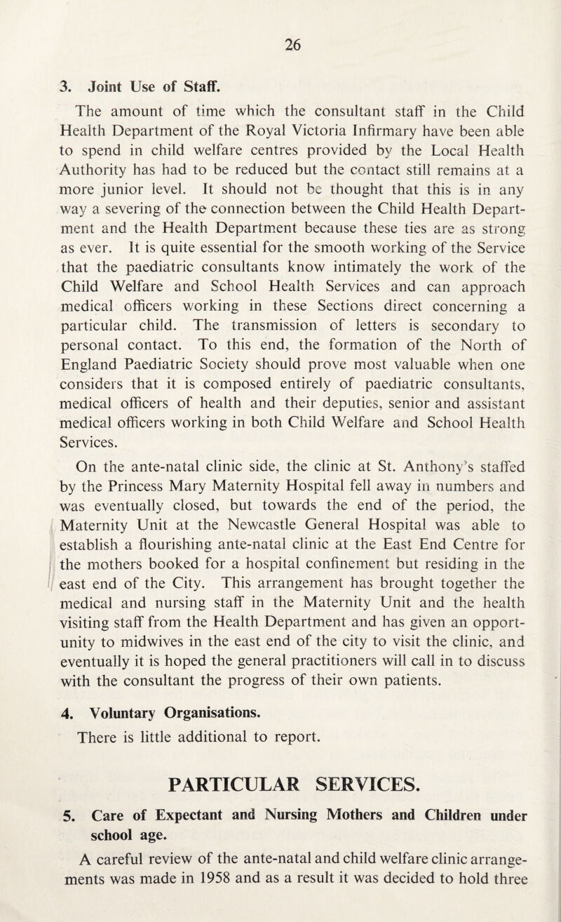3. Joint Use of Staff. The amount of time which the consultant staff in the Child Health Department of the Royal Victoria Infirmary have been able to spend in child welfare centres provided by the Local Health Authority has had to be reduced but the contact still remains at a more junior level. It should not be thought that this is in any way a severing of the connection between the Child Health Depart¬ ment and the Health Department because these ties are as strong as ever. It is quite essential for the smooth working of the Service that the paediatric consultants know intimately the work of the Child Welfare and School Health Services and can approach medical officers working in these Sections direct concerning a particular child. The transmission of letters is secondary to personal contact. To this end, the formation of the North of England Paediatric Society should prove most valuable when one considers that it is composed entirely of paediatric consultants, medical officers of health and their deputies, senior and assistant medical officers working in both Child Welfare and School Health Services. On the ante-natal clinic side, the clinic at St. Anthony's staffed by the Princess Mary Maternity Hospital fell away in numbers and was eventually closed, but towards the end of the period, the Maternity Unit at the Newcastle General Hospital was able to establish a flourishing ante-natal clinic at the East End Centre for the mothers booked for a hospital confinement but residing in the east end of the City. This arrangement has brought together the medical and nursing staff in the Maternity Unit and the health visiting staff from the Health Department and has given an opport¬ unity to midwives in the east end of the city to visit the clinic, and eventually it is hoped the general practitioners will call in to discuss with the consultant the progress of their own patients. 4. Voluntary Organisations. There is little additional to report. PARTICULAR SERVICES. 5. Care of Expectant and Nursing Mothers and Children under school age. A careful review of the ante-natal and child welfare clinic arrange¬ ments was made in 1958 and as a result it was decided to hold three