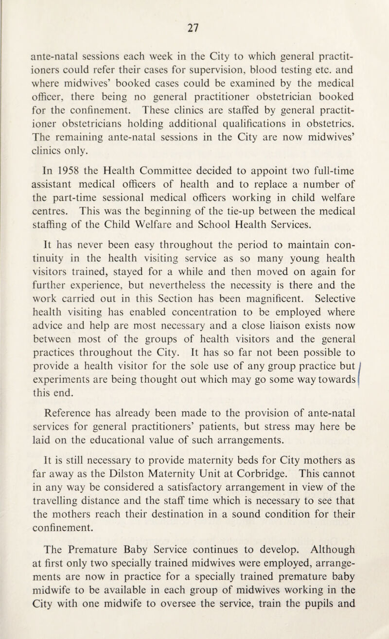ante-natal sessions each week in the City to which general practit¬ ioners could refer their cases for supervision, blood testing etc. and where midwives’ booked cases could be examined by the medical officer, there being no general practitioner obstetrician booked for the confinement. These clinics are staffed by general practit¬ ioner obstetricians holding additional qualifications in obstetrics. The remaining ante-natal sessions in the City are now midwives’ clinics only. In 1958 the Health Committee decided to appoint two full-time assistant medical officers of health and to replace a number of the part-time sessional medical officers working in child welfare centres. This was the beginning of the tie-up between the medical staffing of the Child Welfare and School Health Services. It has never been easy throughout the period to maintain con¬ tinuity in the health visiting service as so many young health visitors trained, stayed for a while and then moved on again for further experience, but nevertheless the necessity is there and the work carried out in this Section has been magnificent. Selective health visiting has enabled concentration to be employed where advice and help are most necessary and a close liaison exists now between most of the groups of health visitors and the general practices throughout the City. It has so far not been possible to provide a health visitor for the sole use of any group practice but experiments are being thought out which may go some way towards this end. Reference has already been made to the provision of ante-natal services for general practitioners’ patients, but stress may here be laid on the educational value of such arrangements. It is still necessary to provide maternity beds for City mothers as far away as the Dilston Maternity Unit at Corbridge. This cannot in any way be considered a satisfactory arrangement in view of the travelling distance and the staff time which is necessary to see that the mothers reach their destination in a sound condition for their confinement. The Premature Baby Service continues to develop. Although at first only two specially trained midwives were employed, arrange¬ ments are now in practice for a specially trained premature baby midwife to be available in each group of midwives working in the City with one midwife to oversee the service, train the pupils and