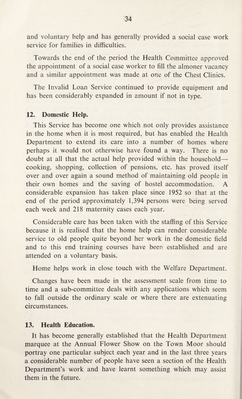 and voluntary help and has generally provided a social case work service for families in difficulties. Towards the end of the period the Health Committee approved the appointment of a social case worker to fill the almoner vacancy and a similar appointment was made at one of the Chest Clinics. The Invalid Loan Service continued to provide equipment and has been considerably expanded in amount if not in type. 12. Domestic Help. This Service has become one which not only provides assistance in the home when it is most required, but has enabled the Health Department to extend its care into a number of homes where perhaps it would not otherwise have found a way. There is no doubt at all that the actual help provided within the household— cooking, shopping, collection of pensions, etc. has proved itself over and over again a sound method of maintaining old people in their own homes and the saving of hostel accommodation. A considerable expansion has taken place since 1952 so that at the end of the period approximately 1,394 persons were being served each week and 218 maternity cases each year. Considerable care has been taken with the staffing of this Service because it is realised that the home help can render considerable service to old people quite beyond her work in the domestic field and to this end training courses have been established and are attended on a voluntary basis. Home helps work in close touch with the Welfare Department. Changes have been made in the assessment scale from time to time and a sub-committee deals with any applications which seem to fall outside the ordinary scale or where there are extenuating circumstances. 13. Health Education. It has become generally established that the Health Department marquee at the Annual Flower Show on the Town Moor should portray one particular subject each year and in the last three years a considerable number of people have seen a section of the Health Department’s work and have learnt something which may assist them in the future.