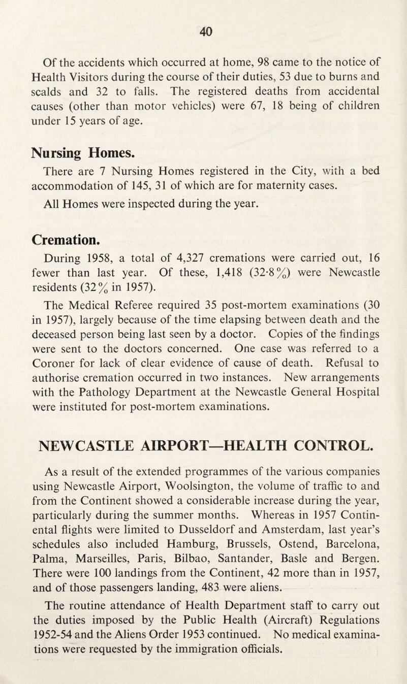 Of the accidents which occurred at home, 98 came to the notice of Health Visitors during the course of their duties, 53 due to burns and scalds and 32 to falls. The registered deaths from accidental causes (other than motor vehicles) were 67, 18 being of children under 15 years of age. Nursing Homes. There are 7 Nursing Homes registered in the City, with a bed accommodation of 145, 31 of which are for maternity cases. All Homes were inspected during the year. Cremation. During 1958, a total of 4,327 cremations were carried out, 16 fewer than last year. Of these, 1,418 (32*8%) were Newcastle residents (32% in 1957). The Medical Referee required 35 post-mortem examinations (30 in 1957), largely because of the time elapsing between death and the deceased person being last seen by a doctor. Copies of the findings were sent to the doctors concerned. One case was referred to a Coroner for lack of clear evidence of cause of death. Refusal to authorise cremation occurred in two instances. New arrangements with the Pathology Department at the Newcastle General Hospital were instituted for post-mortem examinations. NEWCASTLE AIRPORT—HEALTH CONTROL. As a result of the extended programmes of the various companies using Newcastle Airport, Woolsington, the volume of traffic to and from the Continent showed a considerable increase during the year, particularly during the summer months. Whereas in 1957 Contin¬ ental flights were limited to Dusseldorf and Amsterdam, last year’s schedules also included Hamburg, Brussels, Ostend, Barcelona, Palma, Marseilles, Paris, Bilbao, Santander, Basle and Bergen. There were 100 landings from the Continent, 42 more than in 1957, and of those passengers landing, 483 were aliens. The routine attendance of Health Department staff to carry out the duties imposed by the Public Health (Aircraft) Regulations 1952-54 and the Aliens Order 1953 continued. No medical examina¬ tions were requested by the immigration officials.