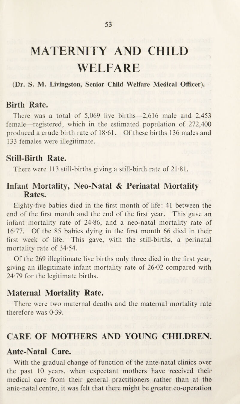 MATERNITY AND CHILD WELFARE (Dr. S. M. Livingston, Senior Child Welfare Medical Officer). Birth Rate. There was a total of 5,069 live births—2,616 male and 2,453 female—registered, which in the estimated population of 272,400 produced a crude birth rate of 18-61. Of these births 136 males and 133 females were illegitimate. Still-Birth Rate. There were 113 still-births giving a still-birth rate of 21-81. Infant Mortality, Neo-Natal & Perinatal Mortality Rates. Eighty-five babies died in the first month of life: 41 between the end of the first month and the end of the first year. This gave an infant mortality rate of 24-86, and a neo-natal mortality rate of 16-77. Of the 85 babies dying in the first month 66 died in their first week of life. This gave, with the still-births, a perinatal mortality rate of 34-54. Of the 269 illegitimate live births only three died in the first year, giving an illegitimate infant mortality rate of 26*02 compared with 24-79 for the legitimate births. Maternal Mortality Rate. There were two maternal deaths and the maternal mortality rate therefore was 0-39. CARE OF MOTHERS AND YOUNG CHILDREN. Ante-Natal Care. With the gradual change of function of the ante-natal clinics over the past 10 years, when expectant mothers have received their medical care from their general practitioners rather than at the ante-natal centre, it was felt that there might be greater co-operation