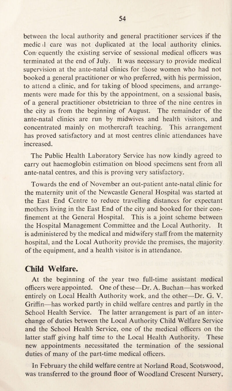 between the local authority and general practitioner services if the medic d care was not duplicated at the local authority clinics. Consequently the existing service of sessional medical officers was terminated at the end of July. It was necessary to provide medical supervision at the ante-natal clinics for those women who had not booked a general practitioner or who preferred, with his permission, to attend a clinic, and for taking of blood specimens, and arrange¬ ments were made for this by the appointment, on a sessional basis, of a general practitioner obstetrician to three of the nine centres in the city as from the beginning of August. The remainder of the ante-natal clinics are run by midwives and health visitors, and concentrated mainly on mothercraft teaching. This arrangement has proved satisfactory and at most centres clinic attendances have increased. The Public Health Laboratory Service has now kindly agreed to carry out haemoglobin estimation on blood specimens sent from all ante-natal centres, and this is proving very satisfactory. Towards the end of November an out-patient ante-natal clinic for the maternity unit of the Newcastle General Hospital was started at the East End Centre to reduce travelling distances for expectant mothers living in the East End of the city and booked for their con¬ finement at the General Hospital. This is a joint scheme between the Hospital Management Committee and the Local Authority. It is administered by the medical and midwifery staff from the maternity hospital, and the Local Authority provide the premises, the majority, of the equipment, and a health visitor is in attendance. Child Welfare. At the beginning of the year two full-time assistant medical officers were appointed. One of these—Dr. A. Buchan—has worked entirely on Local Health Authority work, and the other—Dr. G. V. Griffin—has worked partly in child welfare centres and partly in the School Health Service. The latter arrangement is part of an inter¬ change of duties between the Local Authority Child Welfare Service and the School Health Service, one of the medical officers on the latter staff giving half time to the Local Health Authority. These new appointments necessitated the termination of the sessional duties of many of the part-time medical officers. In February the child welfare centre at Norland Road, Scotswood, was transferred to the ground floor of Woodland Crescent Nursery,