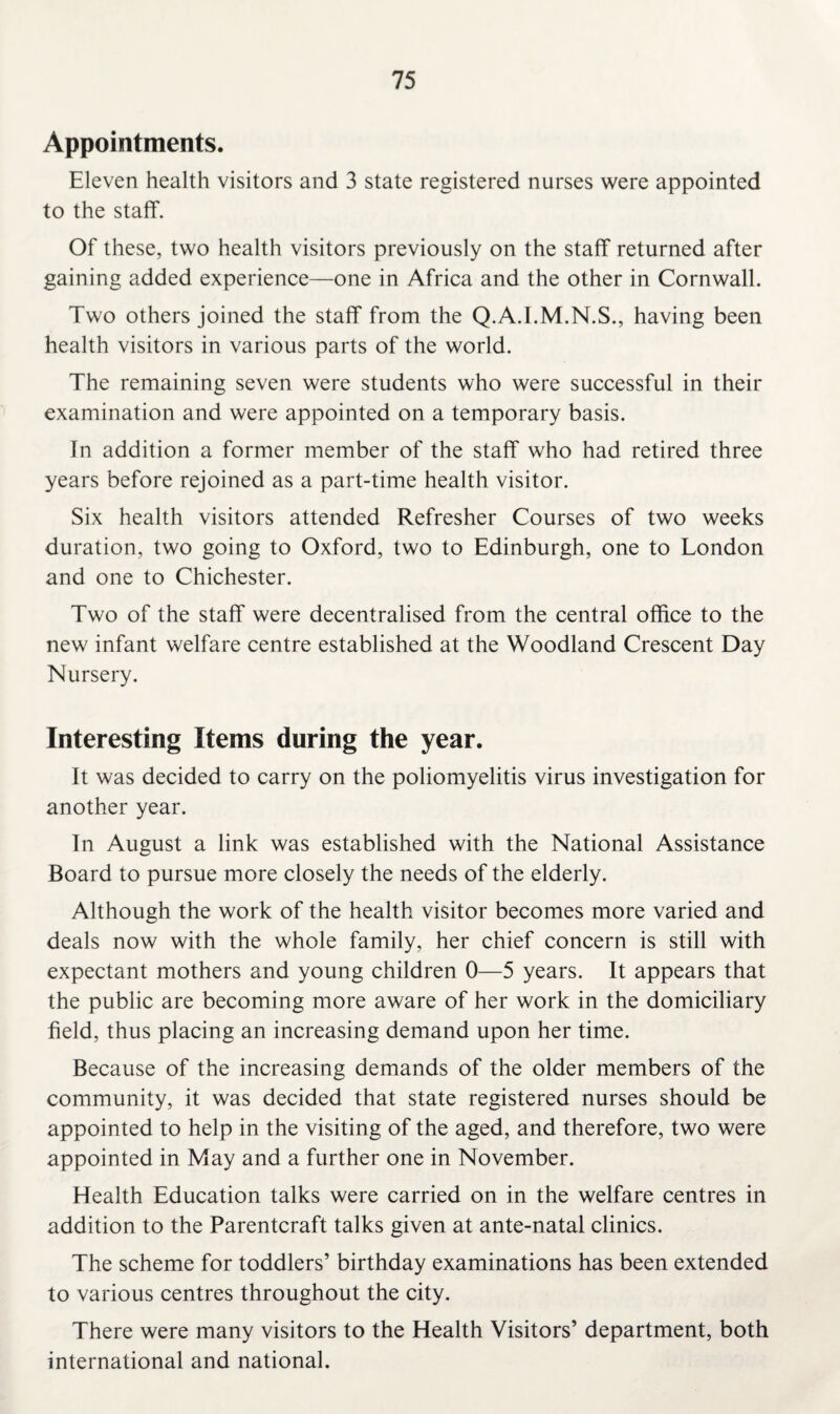 Appointments. Eleven health visitors and 3 state registered nurses were appointed to the staff. Of these, two health visitors previously on the staff returned after gaining added experience—one in Africa and the other in Cornwall. Two others joined the staff from the Q.A.I.M.N.S., having been health visitors in various parts of the world. The remaining seven were students who were successful in their examination and were appointed on a temporary basis. In addition a former member of the staff who had retired three years before rejoined as a part-time health visitor. Six health visitors attended Refresher Courses of two weeks duration, two going to Oxford, two to Edinburgh, one to London and one to Chichester. Two of the staff were decentralised from the central office to the new infant welfare centre established at the Woodland Crescent Day Nursery. Interesting Items during the year. It was decided to carry on the poliomyelitis virus investigation for another year. In August a link was established with the National Assistance Board to pursue more closely the needs of the elderly. Although the work of the health visitor becomes more varied and deals now with the whole family, her chief concern is still with expectant mothers and young children 0—5 years. It appears that the public are becoming more aware of her work in the domiciliary field, thus placing an increasing demand upon her time. Because of the increasing demands of the older members of the community, it was decided that state registered nurses should be appointed to help in the visiting of the aged, and therefore, two were appointed in May and a further one in November. Health Education talks were carried on in the welfare centres in addition to the Parentcraft talks given at ante-natal clinics. The scheme for toddlers’ birthday examinations has been extended to various centres throughout the city. There were many visitors to the Health Visitors’ department, both international and national.