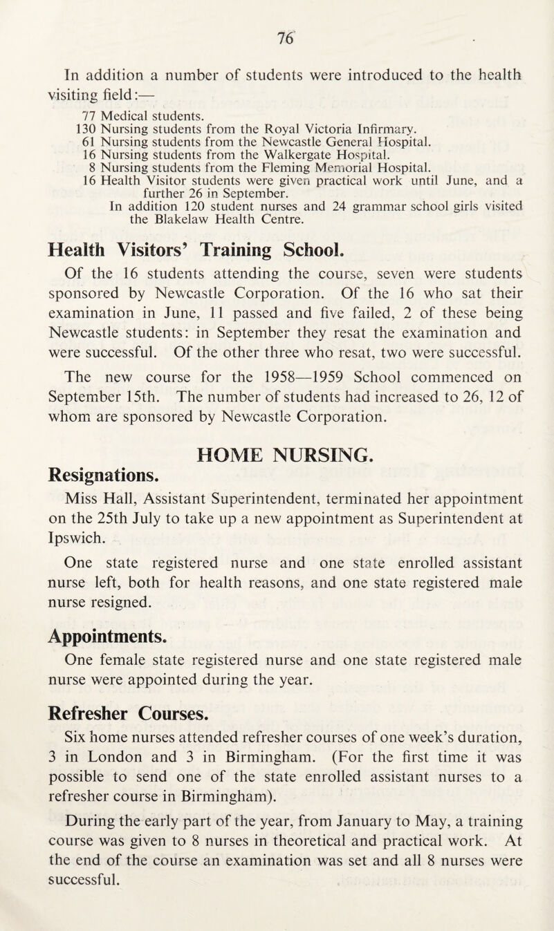 In addition a number of students were introduced to the health visiting field:— 77 Medical students. 130 Nursing students from the Royal Victoria Infirmary. 61 Nursing students from the Newcastle General Hospital. 16 Nursing students from the Walkergate Hospital. 8 Nursing students from the Fleming Memorial Hospital. 16 Health Visitor students were given practical work until June, and a further 26 in September. In addition 120 student nurses and 24 grammar school girls visited the Blakelaw Health Centre. Health Visitors’ Training School. Of the 16 students attending the course, seven were students sponsored by Newcastle Corporation. Of the 16 who sat their examination in June, 11 passed and five failed, 2 of these being Newcastle students: in September they resat the examination and were successful. Of the other three who resat, two were successful. The new course for the 1958—1959 School commenced on September 15th. The number of students had increased to 26, 12 of whom are sponsored by Newcastle Corporation. HOME NURSING. Resignations. Miss Hall, Assistant Superintendent, terminated her appointment on the 25th July to take up a new appointment as Superintendent at Ipswich. One state registered nurse and one state enrolled assistant nurse left, both for health reasons, and one state registered male nurse resigned. Appointments. One female state registered nurse and one state registered male nurse were appointed during the year. Refresher Courses. Six home nurses attended refresher courses of one week’s duration, 3 in London and 3 in Birmingham. (For the first time it was possible to send one of the state enrolled assistant nurses to a refresher course in Birmingham). During the early part of the year, from January to May, a training course was given to 8 nurses in theoretical and practical work. At the end of the course an examination was set and all 8 nurses were successful.