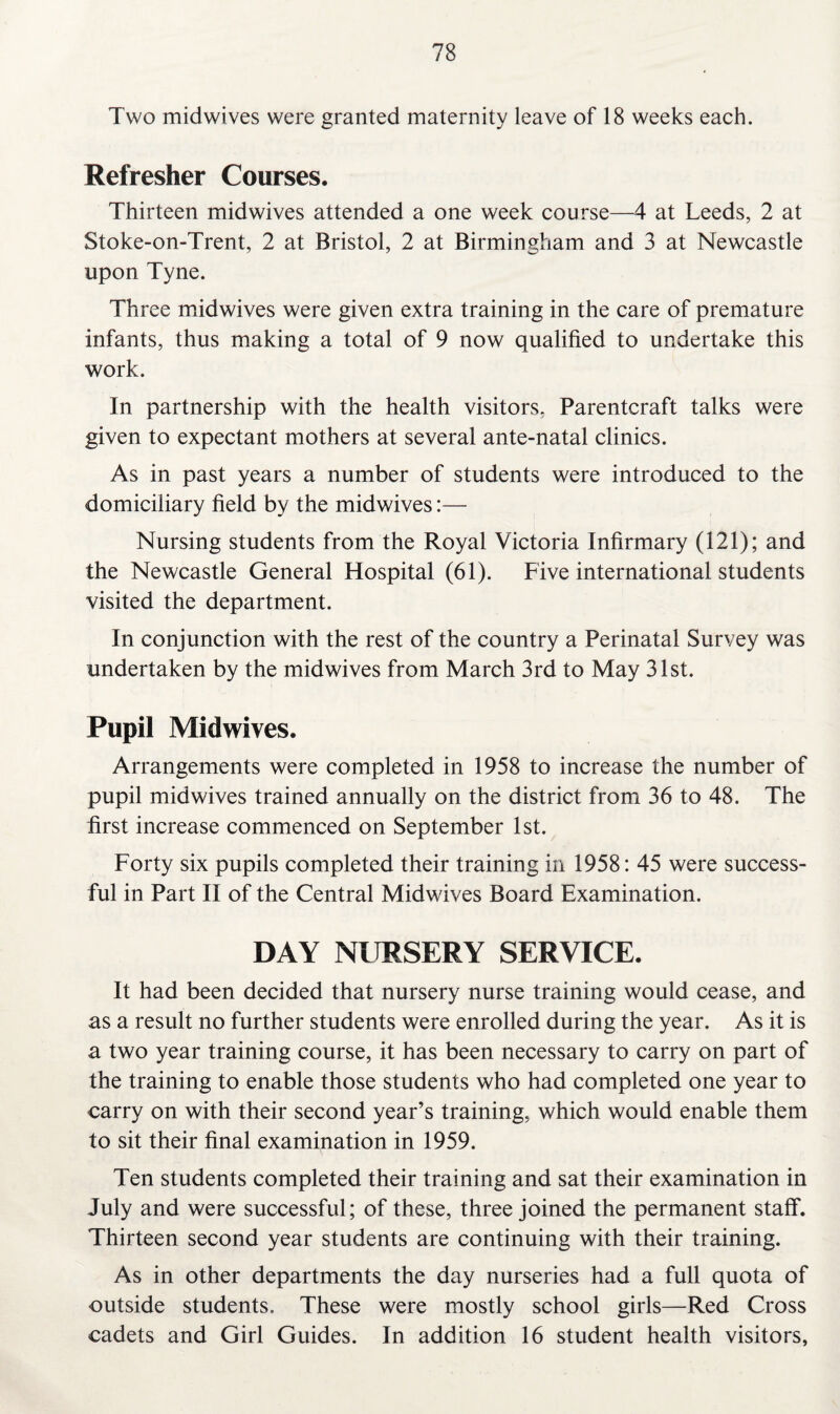 Two midwives were granted maternity leave of 18 weeks each. Refresher Courses. Thirteen midwives attended a one week course—4 at Leeds, 2 at Stoke-on-Trent, 2 at Bristol, 2 at Birmingham and 3 at Newcastle upon Tyne. Three midwives were given extra training in the care of premature infants, thus making a total of 9 now qualified to undertake this work. In partnership with the health visitors. Parentcraft talks were given to expectant mothers at several ante-natal clinics. As in past years a number of students were introduced to the domiciliary field by the midwives:— Nursing students from the Royal Victoria Infirmary (121); and the Newcastle General Hospital (61). Five international students visited the department. In conjunction with the rest of the country a Perinatal Survey was undertaken by the midwives from March 3rd to May 31st. Pupil Midwives. Arrangements were completed in 1958 to increase the number of pupil midwives trained annually on the district from 36 to 48. The first increase commenced on September 1st. Forty six pupils completed their training in 1958: 45 were success¬ ful in Part II of the Central Midwives Board Examination. DAY NURSERY SERVICE. It had been decided that nursery nurse training would cease, and as a result no further students were enrolled during the year. As it is a two year training course, it has been necessary to carry on part of the training to enable those students who had completed one year to carry on with their second year’s training, which would enable them to sit their final examination in 1959. Ten students completed their training and sat their examination in July and were successful; of these, three joined the permanent staff. Thirteen second year students are continuing with their training. As in other departments the day nurseries had a full quota of outside students. These were mostly school girls—Red Cross cadets and Girl Guides. In addition 16 student health visitors,