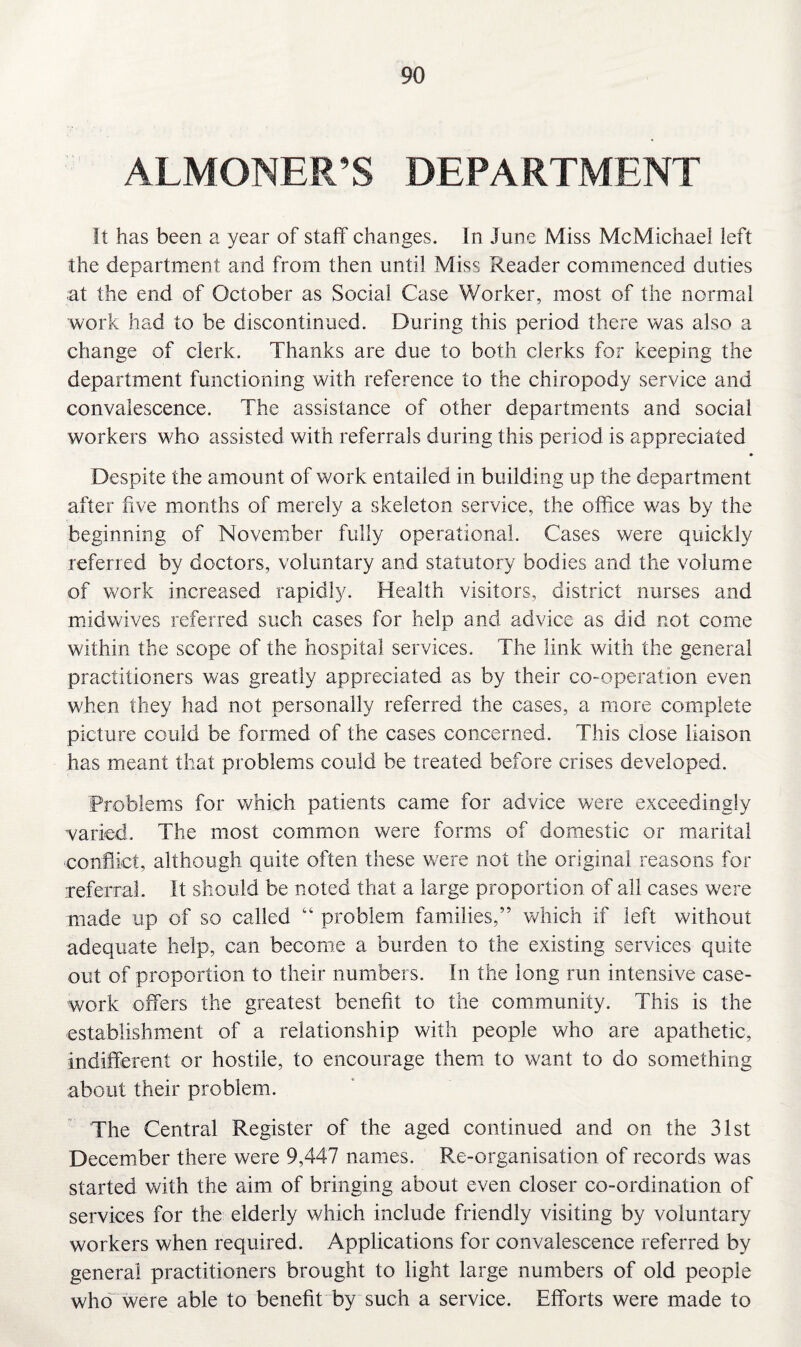 ALMONER’S DEPARTMENT It has been a year of staff'changes. In June Miss McMichael left the department and from then until Miss Reader commenced duties at the end of October as Social Case Worker, most of the normal work had to be discontinued. During this period there was also a change of clerk. Thanks are due to both clerks for keeping the department functioning with reference to the chiropody service and convalescence. The assistance of other departments and social workers who assisted with referrals during this period is appreciated Despite the amount of work entailed in building up the department after five months of merely a skeleton service, the office was by the beginning of November fully operational. Cases were quickly referred by doctors, voluntary and statutory bodies and the volume of work increased rapidly. Health visitors, district nurses and midwives referred such cases for help and advice as did not come within the scope of the hospital services. The link with the general practitioners was greatly appreciated as by their co-operation even when they had not personally referred the cases, a more complete picture could be formed of the cases concerned. This close liaison has meant that problems could be treated before crises developed. Problems for which patients came for advice were exceedingly varied. The most common were forms of domestic or marital 'Conflict, although quite often these were not the original reasons for referral. It should be noted that a large proportion of all cases were made up of so called “ problem families,” which if left without adequate help, can become a burden to the existing services quite out of proportion to their numbers. In the long run intensive case¬ work offers the greatest benefit to the community. This is the establishment of a relationship with people who are apathetic, indifferent or hostile, to encourage them to want to do something about their problem. The Central Register of the aged continued and on the 31st December there were 9,447 names. Re-organisation of records was started with the aim of bringing about even closer co-ordination of services for the elderly which include friendly visiting by voluntary workers when required. Applications for convalescence referred by general practitioners brought to light large numbers of old people who were able to benefit by such a service. Efforts were made to