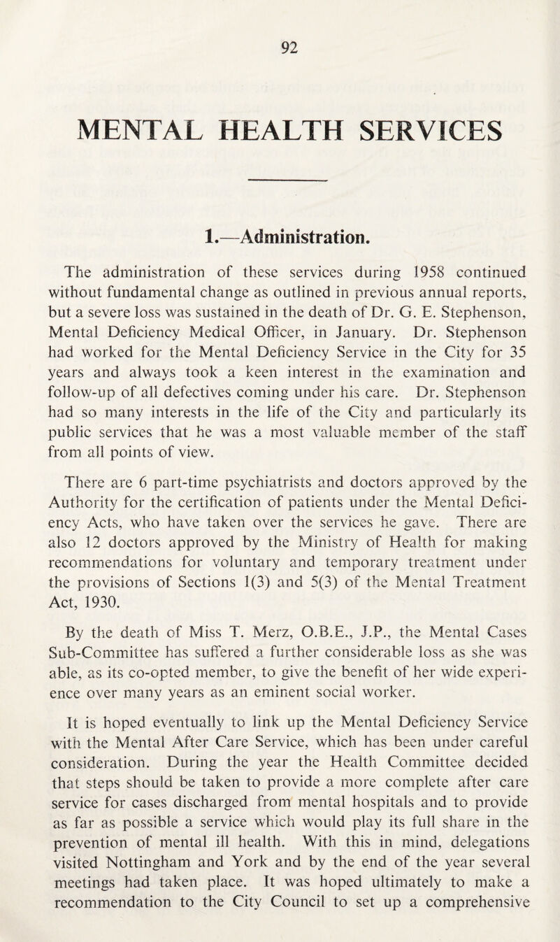 MENTAL HEALTH SERVICES 1.—Administration. The administration of these services during 1958 continued without fundamental change as outlined in previous annual reports, but a severe loss was sustained in the death of Dr. G. E. Stephenson, Mental Deficiency Medical Officer, in January. Dr. Stephenson had worked for the Mental Deficiency Service in the City for 35 years and always took a keen interest in the examination and follow-up of all defectives coming under his care. Dr. Stephenson had so many interests in the life of the City and particularly its public services that he was a most valuable member of the staff from all points of view. There are 6 part-time psychiatrists and doctors approved by the Authority for the certification of patients under the Mental Defici¬ ency Acts, who have taken over the services he gave. There are also 12 doctors approved by the Ministry of Health for making recommendations for voluntary and temporary treatment under the provisions of Sections 1(3) and 5(3) of the Mental Treatment Act, 1930. By the death of Miss T. Merz, O.B.E., J.P., the Mental Cases Sub-Committee has suffered a further considerable loss as she was able, as its co-opted member, to give the benefit of her wide experi¬ ence over many years as an eminent social worker. It is hoped eventually to link up the Mental Deficiency Service with the Mental After Care Service, which has been under careful consideration. During the year the Health Committee decided that steps should be taken to provide a more complete after care service for cases discharged from mental hospitals and to provide as far as possible a service which would play its full share in the prevention of mental ill health. With this in mind, delegations visited Nottingham and York and by the end of the year several meetings had taken place. It was hoped ultimately to make a recommendation to the City Council to set up a comprehensive
