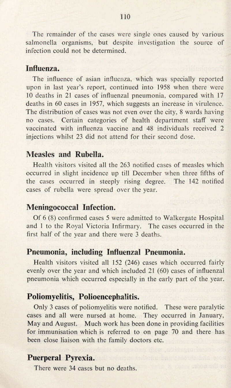 The remainder of the cases were single ones caused by various salmonella organisms, but despite investigation the source of infection could not be determined. Influenza. The influence of asian influenza, which was specially reported upon in last year’s report, continued into 1958 when there were 10 deaths in 21 cases of influenzal pneumonia, compared with 17 deaths in 60 cases in 1957, which suggests an increase in virulence. The distribution of cases was not even over the city, 8 wards having no cases. Certain categories of health department staff were vaccinated with influenza vaccine and 48 individuals received 2 injections whilst 23 did not attend for their second dose. Measles and Rubella. Health visitors visited all the 263 notified cases of measles which occurred in slight incidence up till December when three fifths of the cases occurred in steeply rising degree. The 142 notified cases of rubella were spread over the year. Meningococcal Infection. Of 6 (8) confirmed cases 5 were admitted to Walkergate Hospital and 1 to the Royal Victoria Infirmary. The cases occurred in the first half of the year and there were 3 deaths. Pneumonia, including Influenzal Pneumonia. Health visitors visited all 152 (246) cases which occurred fairly evenly over the year and which included 21 (60) cases of influenzal pneumonia which occurred especially in the early part of the year. Poliomyelitis, Polioencephalitis. Only 3 cases of poliomyelitis were notified. These were paralytic cases and all were nursed at home. They occurred in January, May and August. Much work has been done in providing facilities for immunisation which is referred to on page 70 and there has been close liaison with the family doctors etc. Puerperal Pyrexia. There were 34 cases but no deaths.
