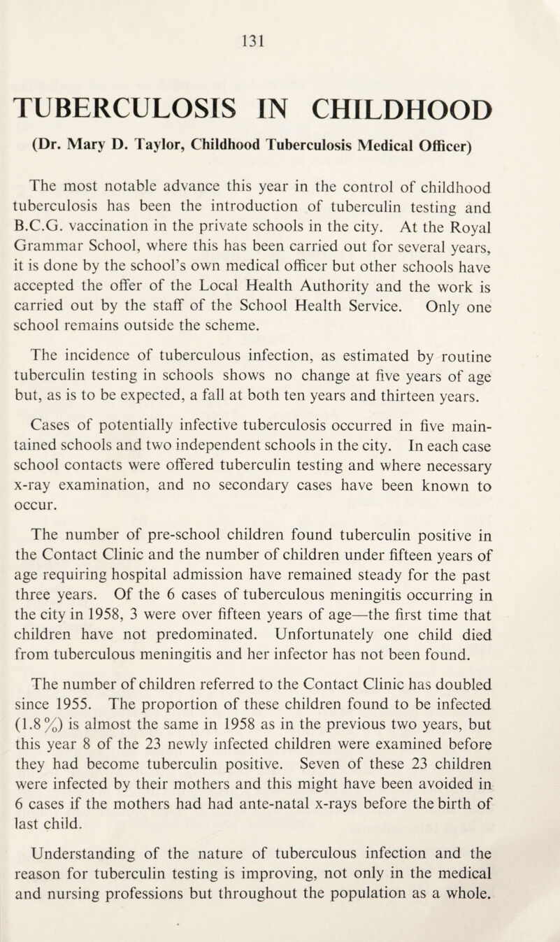 TUBERCULOSIS IN CHILDHOOD (Dr. Mary D. Taylor, Childhood Tuberculosis Medical Officer) The most notable advance this year in the control of childhood tuberculosis has been the introduction of tuberculin testing and B.C.G. vaccination in the private schools in the city. At the Royal Grammar School, where this has been carried out for several years, it is done by the school’s own medical officer but other schools have accepted the offer of the Local Health Authority and the work is carried out by the staff of the School Health Service. Only one school remains outside the scheme. The incidence of tuberculous infection, as estimated by routine tuberculin testing in schools shows no change at five years of age but, as is to be expected, a fall at both ten years and thirteen years. Cases of potentially infective tuberculosis occurred in five main¬ tained schools and two independent schools in the city. In each case school contacts were offered tuberculin testing and where necessary x-ray examination, and no secondary cases have been known to occur. The number of pre-school children found tuberculin positive in the Contact Clinic and the number of children under fifteen years of age requiring hospital admission have remained steady for the past three years. Of the 6 cases of tuberculous meningitis occurring in the city in 1958, 3 were over fifteen years of age—the first time that children have not predominated. Unfortunately one child died from tuberculous meningitis and her infector has not been found. The number of children referred to the Contact Clinic has doubled since 1955. The proportion of these children found to be infected (1.8%) is almost the same in 1958 as in the previous two years, but this year 8 of the 23 newly infected children were examined before they had become tuberculin positive. Seven of these 23 children were infected by their mothers and this might have been avoided in 6 cases if the mothers had had ante-natal x-rays before the birth of last child. Understanding of the nature of tuberculous infection and the reason for tuberculin testing is improving, not only in the medical and nursing professions but throughout the population as a whole.