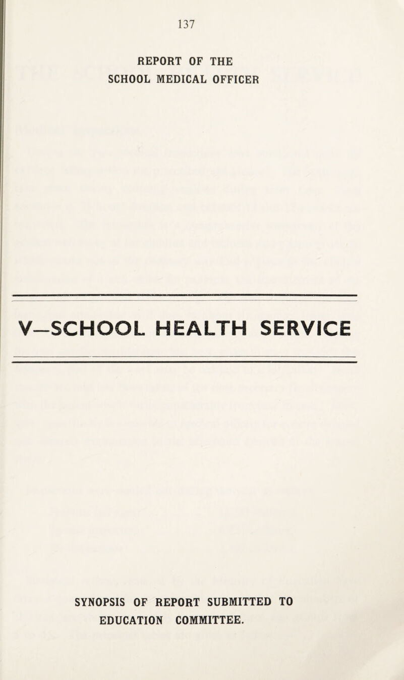 REPORT OF THE SCHOOL MEDICAL OFFICER V-SCHOOL HEALTH SERVICE SYNOPSIS OF REPORT SUBMITTED TO EDUCATION COMMITTEE.
