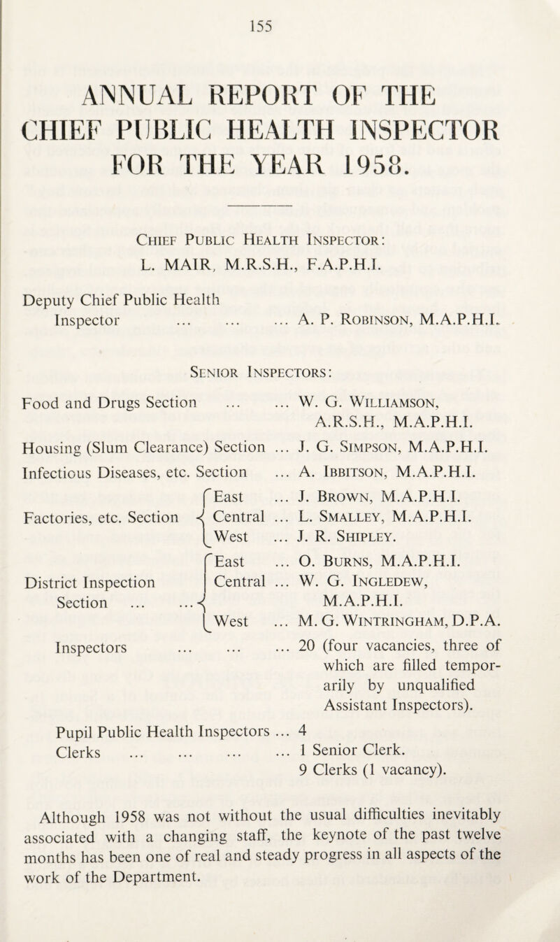 ANNUAL REPORT OF THE CHIEF PUBLIC HEALTH INSPECTOR FOR THE YEAR 1958. Chief Public Health Inspector: L. MAIR, M.R.S.H., F.A.P.H.I. Deputy Chief Public Health Inspector .A. P. Robinson, M.A.P.H.L Senior Inspectors: Food and Drugs Section Housing (Slum Clearance) Section Infectious Diseases, etc. Section f East Factories, etc. Section *1 Central [_West r District Inspection Section Inspectors East Central ■■■< [_West Pupil Public Health Inspectors Clerks W. G. Williamson, A.R.S.H., M.A.P.H.L J. G. Simpson, M.A.P.H.L A. Ibbitson, M.A.P.H.L J. Brown, M.A.P.H.L L. Smalley, M.A.P.H.L J. R. Shipley. O. Burns, M.A.P.H.L W. G. Ingledew, M.A.P.H.L M. G. Wintringham, D.P.A. 20 (four vacancies, three of which are filled tempor¬ arily by unqualified Assistant Inspectors). 4 1 Senior Clerk. 9 Clerks (1 vacancy). Although 1958 was not without the usual difficulties inevitably associated with a changing staff, the keynote of the past twelve months has been one of real and steady progress in all aspects of the work of the Department.