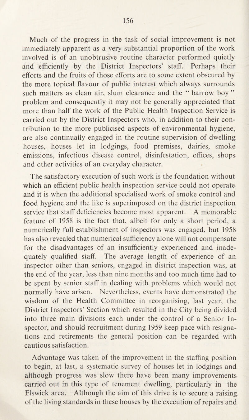 Much of the progress in the task of social improvement is not immediately apparent as a very substantial proportion of the work involved is of an unobtrusive routine character performed quietly and efficiently by the District Inspectors’ staff. Perhaps their efforts and the fruits of those efforts are to some extent obscured by the more topical flavour of public interest which always surrounds such matters as clean air, slum clearance and the “ barrow boy ” problem and consequently it may not be generally appreciated that more than half the work of the Public Health Inspection Service is carried out by the District Inspectors who, in addition to their con¬ tribution to the more publicised aspects of environmental hygiene, are also continually engaged in the routine supervision of dwelling houses, houses let in lodgings, food premises, dairies, smoke emissions, infectious disease control, disinfestation, offices, shops and other activities of an everyday character. The satisfactory execution of such work is the foundation without which an efficient public health inspection service could not operate and it is when the additional specialised work of smoke control and food hygiene and the like is superimposed on the district inspection service that staff deficiencies become most apparent. A memorable feature of 1958 is the fact that, albeit for only a short period, a numerically full establishment of inspectors was engaged, but 1958 has also revealed that numerical sufficiency alone will not compensate for the disadvantages of an insufficiently experienced and inade¬ quately qualified staff. The average length of experience of an inspector other than seniors, engaged in district inspection was, at the end of the year, less than nine months and too much time had to be spent by senior staff in dealing with problems which would not normally have arisen. Nevertheless, events have demonstrated the wisdom of the Health Committee in reorganising, last year, the District Inspectors’ Section which resulted in the City being divided into three main divisions each under the control of a Senior In¬ spector, and should recruitment during 1959 keep pace with resigna¬ tions and retirements the general position can be regarded with cautious satisfaction. Advantage was taken of the improvement in the staffing position to begin, at last, a systematic survey of houses let in lodgings and although progress was slow there have been many improvements carried out in this type of tenement dwelling, particularly in the Elswick area. Although the aim of this drive is to secure a raising of the living standards in these houses by the execution of repairs and