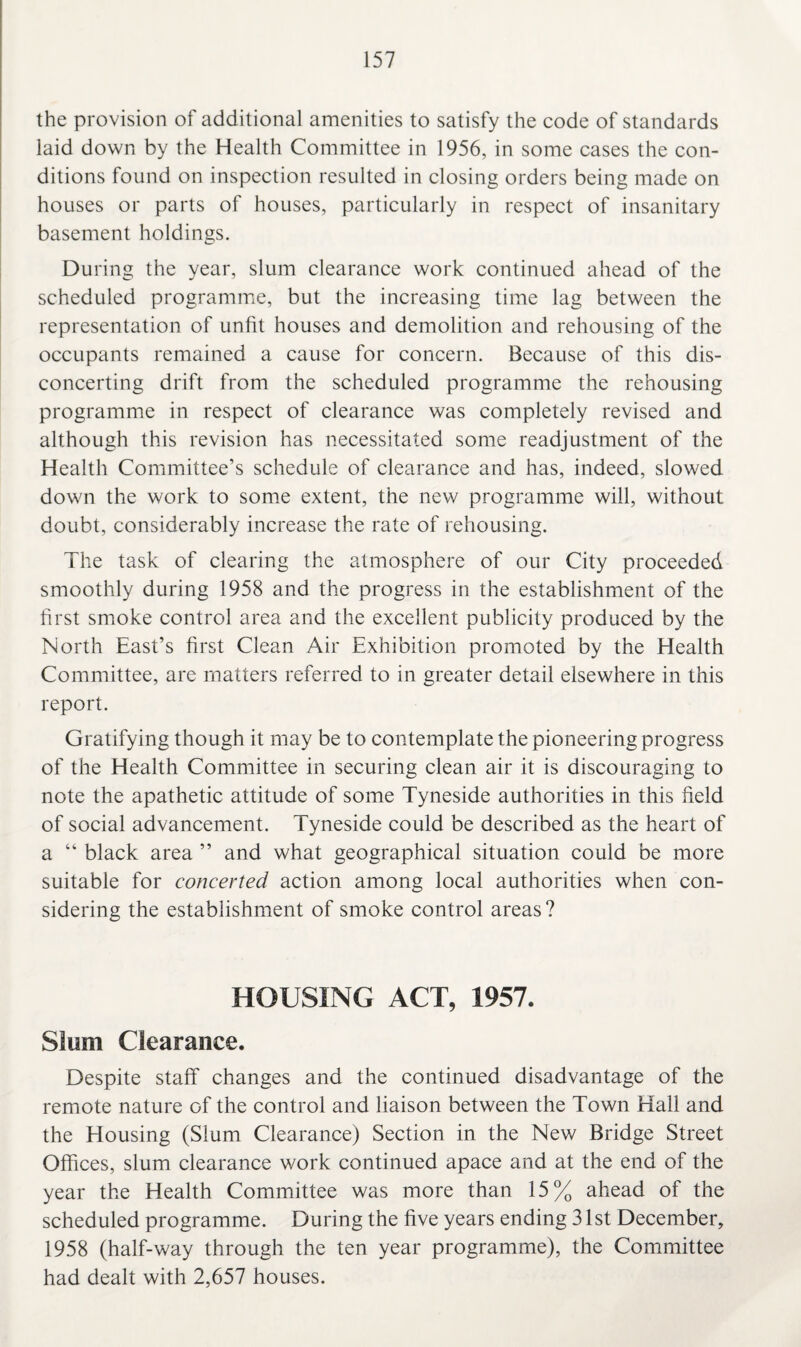 the provision of additional amenities to satisfy the code of standards laid down by the Health Committee in 1956, in some cases the con¬ ditions found on inspection resulted in closing orders being made on houses or parts of houses, particularly in respect of insanitary basement holdings. During the year, slum clearance work continued ahead of the scheduled programme, but the increasing time lag between the representation of unfit houses and demolition and rehousing of the occupants remained a cause for concern. Because of this dis¬ concerting drift from the scheduled programme the rehousing programme in respect of clearance was completely revised and although this revision has necessitated some readjustment of the Health Committee’s schedule of clearance and has, indeed, slowed down the work to some extent, the new programme will, without doubt, considerably increase the rate of rehousing. The task of clearing the atmosphere of our City proceeded smoothly during 1958 and the progress in the establishment of the first smoke control area and the excellent publicity produced by the North East’s first Clean Air Exhibition promoted by the Health Committee, are matters referred to in greater detail elsewhere in this report. Gratifying though it may be to contemplate the pioneering progress of the Health Committee in securing clean air it is discouraging to note the apathetic attitude of some Tyneside authorities in this field of social advancement. Tyneside could be described as the heart of a “ black area ” and what geographical situation could be more suitable for concerted action among local authorities when con¬ sidering the establishment of smoke control areas? HOUSING ACT, 1957. Slum Clearance. Despite staff changes and the continued disadvantage of the remote nature of the control and liaison between the Town Hall and the Housing (Slum Clearance) Section in the New Bridge Street Offices, slum clearance work continued apace and at the end of the year the Health Committee was more than 15% ahead of the scheduled programme. During the five years ending 31 st December, 1958 (half-way through the ten year programme), the Committee had dealt with 2,657 houses.