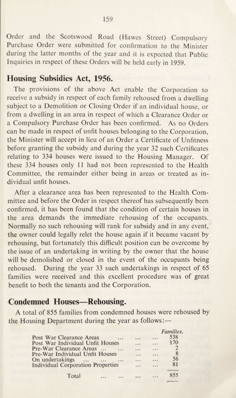 Order and the Scotswood Road (Hawes Street) Compulsory Purchase Order were submitted for confirmation to the Minister during the latter months of the year and it is expected that Public Inquiries in respect of these Orders will be held early in 1959. Housing Subsidies Act, 1956. The provisions of the above Act enable the Corporation to receive a subsidy in respect of each family rehoused from a dwelling subject to a Demolition or Closing Order if an individual house, or from a dwelling in an area in respect of which a Clearance Order or a Compulsory Purchase Order has been confirmed. As no Orders can be made in respect of unfit houses belonging to the Corporation, the Minister will accept in lieu of an Order a Certificate of Unfitness before granting the subsidy and during the year 32 such Certificates relating to 334 houses were issued to the Housing Manager. Of these 334 houses only 11 had not been represented to the Health Committee, the remainder either being in areas or treated as in¬ dividual unfit houses. After a clearance area has been represented to the Health Com¬ mittee and before the Order in respect thereof has subsequently been confirmed, it has been found that the condition of certain houses in the area demands the immediate rehousing of the occupants. Normally no such rehousing will rank for subsidy and in any event, the owner could legally relet the house again if it became vacant by rehousing, but fortunately this difficult position can be overcome by the issue of an undertaking in writing by the owner that the house will be demolished or closed in the event of the occupants being rehoused. During the year 33 such undertakings in respect of 65 families were received and this excellent procedure was of great benefit to both the tenants and the Corporation. Condemned Houses—Rehousing. A total of 855 families from condemned houses were rehoused by the Housing Department during the year as follows:— Families. Post War Clearance Areas 538 Post War Individual Unfit Houses . 170 Pre-War Clearance Areas. Pre-War Individual Unfit Houses 8 On undertakings . 56 Individual Corporation Properties . 81 Total ... ... ... ••• 855