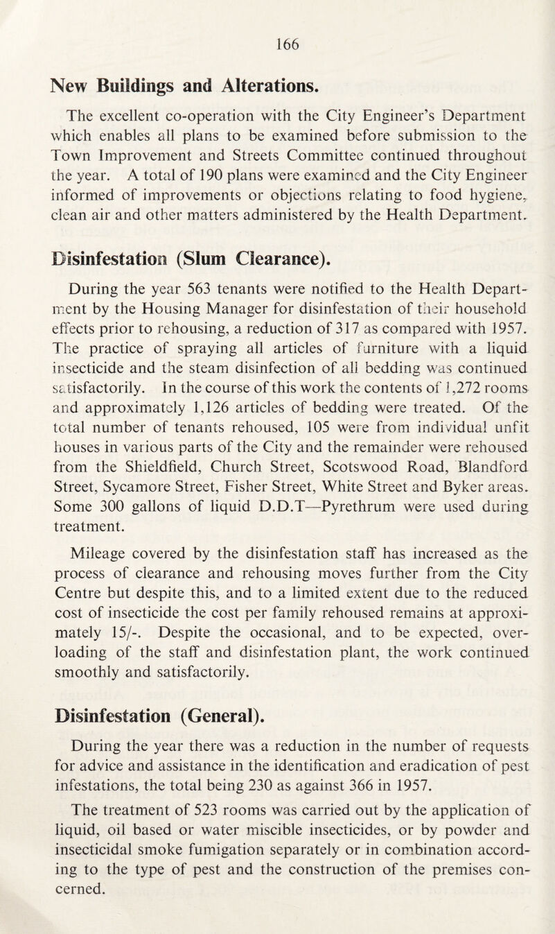 New Buildings and Alterations. The excellent co-operation with the City Engineer’s Department which enables all plans to be examined before submission to the Town Improvement and Streets Committee continued throughout the year. A total of 190 plans were examined and the City Engineer informed of improvements or objections relating to food hygiene,, clean air and other matters administered by the Health Department. Disinfestation (Slum Clearance). During the year 563 tenants were notified to the Health Depart¬ ment by the Housing Manager for disinfestation of their household effects prior to rehousing, a reduction of 317 as compared with 1957. The practice of spraying all articles of furniture with a liquid insecticide and the steam disinfection of all bedding was continued satisfactorily. I n the course of this work the contents of 1,272 rooms and approximately 1,126 articles of bedding were treated. Of the total number of tenants rehoused, 105 were from individual unfit houses in various parts of the City and the remainder were rehoused from the Shieldfield, Church Street, Scotswood Road, Blandford Street, Sycamore Street, Fisher Street, White Street and Byker areas. Some 300 gallons of liquid D.D.T—Pyrethrum were used during treatment. Mileage covered by the disinfestation staff has increased as the process of clearance and rehousing moves further from the City Centre but despite this, and to a limited extent due to the reduced cost of insecticide the cost per family rehoused remains at approxi¬ mately 15/-. Despite the occasional, and to be expected, over¬ loading of the staff and disinfestation plant, the work continued smoothly and satisfactorily. Disinfestation (General). During the year there was a reduction in the number of requests for advice and assistance in the identification and eradication of pest infestations, the total being 230 as against 366 in 1957. The treatment of 523 rooms was carried out by the application of liquid, oil based or water miscible insecticides, or by powder and insecticidal smoke fumigation separately or in combination accord¬ ing to the type of pest and the construction of the premises con¬ cerned.