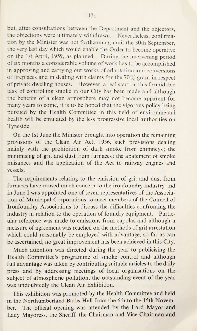 but, after consultations between the Department and the objectors, the objections were ultimately withdrawn. Nevertheless, confirma¬ tion by the Minister was not forthcoming until the 30th September, the very last day which would enable the Order to become operative on the 1st April, 1959, as planned. During the intervening period of six months a considerable volume of work has to be accomplished in approving and carrying out works of adaptation and conversions of fireplaces and in dealing with claims for the 70% grant in respect of private dwelling houses. However, a real start on this formidable task of controlling smoke in our City has been made and although the benefits of a clean atmosphere may not become apparent for many years to come, it is to be hoped that the vigorous policy being pursued by the Health Committee in this field of environmental health will be emulated by the less progressive local authorities on Tyneside. On the 1st June the Minister brought into operation the remaining provisions of the Clean Air Act, 1956, such provisions dealing mainly with the prohibition of dark smoke from chimneys; the minimising of grit and dust from furnaces; the abatement of smoke nuisances and the application of the Act to railway engines and vessels. The requirements relating to the emission of grit and dust from furnaces have caused much concern to the ironfoundry industry and in June I was appointed one of seven representatives of the Associa¬ tion of Municipal Corporations to meet members of the Council of Ironfoundry Associations to discuss the difficulties confronting the industry in relation to the operation of foundry equipment. Partic¬ ular reference was made to emissions from cupolas and although a measure of agreement was reached on the methods of grit arrestation which could reasonably be employed with advantage, so far as can be ascertained, no great improvement has been achieved in this City. Much attention was directed during the year to publicising the Health Committee’s programme of smoke control and although full advantage was taken by contributing suitable articles to the daily press and by addressing meetings of local organisations on the subject of atmospheric pollution, the outstanding event of the year was undoubtedly the Clean Air Exhibition. This exhibition was promoted by the Health Committee and held in the Northumberland Baths Hall from the 6th to the 15th Novem¬ ber. The official opening was attended by the Lord Mayor and Lady Mayoress, the Sheriff, the Chairman and Vice Chairman and