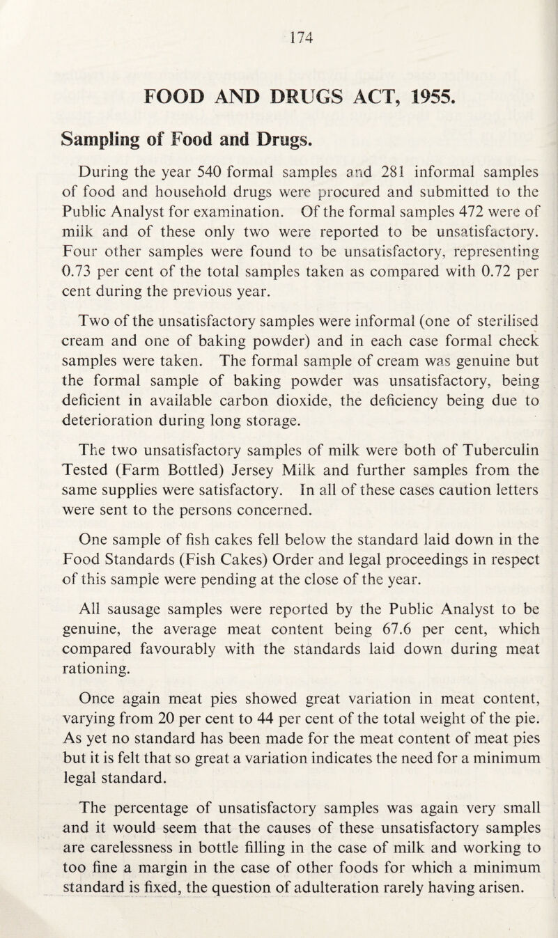 FOOD AND DRUGS ACT, 1955. Sampling of Food and Drugs. During the year 540 formal samples and 281 informal samples of food and household drugs were procured and submitted to the Public Analyst for examination. Of the formal samples 472 were of milk and of these only two were reported to be unsatisfactory. Four other samples were found to be unsatisfactory, representing 0.73 per cent of the total samples taken as compared with 0.72 per cent during the previous year. Two of the unsatisfactory samples were informal (one of sterilised cream and one of baking powder) and in each case formal check samples were taken. The formal sample of cream was genuine but the formal sample of baking powder was unsatisfactory, being deficient in available carbon dioxide, the deficiency being due to deterioration during long storage. The two unsatisfactory samples of milk were both of Tuberculin Tested (Farm Bottled) Jersey Milk and further samples from the same supplies were satisfactory. In all of these cases caution letters were sent to the persons concerned. One sample of fish cakes fell below the standard laid down in the Food Standards (Fish Cakes) Order and legal proceedings in respect of this sample were pending at the close of the year. All sausage samples were reported by the Public Analyst to be genuine, the average meat content being 67.6 per cent, which compared favourably with the standards laid down during meat rationing. Once again meat pies showed great variation in meat content, varying from 20 per cent to 44 per cent of the total weight of the pie. As yet no standard has been made for the meat content of meat pies but it is felt that so great a variation indicates the need for a minimum legal standard. The percentage of unsatisfactory samples was again very small and it would seem that the causes of these unsatisfactory samples are carelessness in bottle filling in the case of milk and working to too fine a margin in the case of other foods for which a minimum standard is fixed, the question of adulteration rarely having arisen.