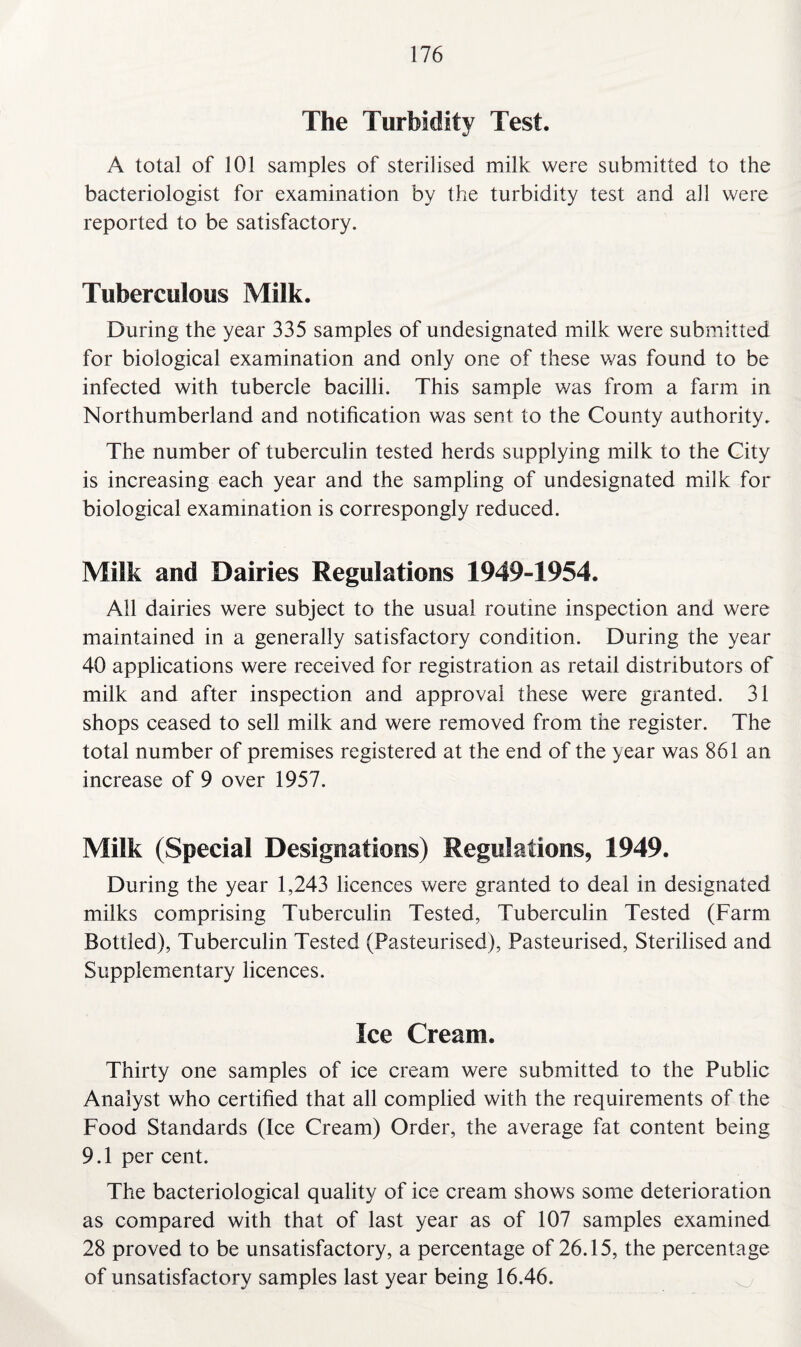 The Turbidity Test. A total of 101 samples of sterilised milk were submitted to the bacteriologist for examination by the turbidity test and all were reported to be satisfactory. Tuberculous Milk. During the year 335 samples of undesignated milk were submitted for biological examination and only one of these was found to be infected with tubercle bacilli. This sample was from a farm in Northumberland and notification was sent to the County authority. The number of tuberculin tested herds supplying milk to the City is increasing each year and the sampling of undesignated milk for biological examination is correspongly reduced. Milk and Dairies Regulations 1949-1954. All dairies were subject to the usual routine inspection and were maintained in a generally satisfactory condition. During the year 40 applications were received for registration as retail distributors of milk and after inspection and approval these were granted. 31 shops ceased to sell milk and were removed from the register. The total number of premises registered at the end of the year was 861 an increase of 9 over 1957. Milk (Special Designations) Regulations, 1949. During the year 1,243 licences were granted to deal in designated milks comprising Tuberculin Tested, Tuberculin Tested (Farm Bottled), Tuberculin Tested (Pasteurised), Pasteurised, Sterilised and Supplementary licences. Ice Cream. Thirty one samples of ice cream were submitted to the Public Analyst who certified that all complied with the requirements of the Food Standards (Ice Cream) Order, the average fat content being 9.1 per cent. The bacteriological quality of ice cream shows some deterioration as compared with that of last year as of 107 samples examined 28 proved to be unsatisfactory, a percentage of 26.15, the percentage of unsatisfactory samples last year being 16.46.