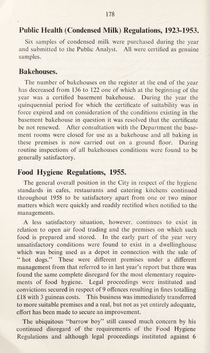 Public Health (Condensed Milk) Regulations, 1923-1953. Six samples of condensed milk were purchased during the year and submitted to the Public Analyst. Ail were certified as genuine samples. Bakehouses. The number of bakehouses on the register at the end of the year has decreased from 136 to 122 one of which at the beginning of the year was a certified basement bakehouse. During the year the quinquennial period for which the certificate of suitability was in force expired and on consideration of the conditions existing in the basement bakehouse in question it was resolved that the certificate be not renewed. After consultation with the Department the base¬ ment rooms were closed for use as a bakehouse and all baking in these premises is now carried out on a ground floor. During routine inspections of all bakehouses conditions were found to be generally satisfactory. Food Hygiene Regulations, 1955. The general overall position in the City in respect of the hygiene standards in cafes, restaurants and catering kitchens continued throughout 1958 to be satisfactory apart from one or two minor matters which were quickly and readily rectified when notified to the managements. A less satisfactory situation, however, continues to exist in relation to open air food trading and the premises on which such food is prepared and stored. In the early part of the year very unsatisfactory conditions were found to exist in a dwellinghouse which was being used as a depot in connection with the sale of “ hot dogs.” These were different premises under a different management from that referred to in last year’s report but there was found the same complete disregard for the most elementary require¬ ments of food hygiene. Legal proceedings were instituted and convictions secured in respect of 9 offences resulting in fines totalling £18 with 3 guineas costs. This business was immediately transferred to more suitable premises and a real, but not as yet entirely adequate, effort has been made to secure an improvement. The ubiquitous “barrow boy” still caused much concern by his continued disregard of the requirements of the Food Hygiene Regulations and although legal proceedings instituted against 6