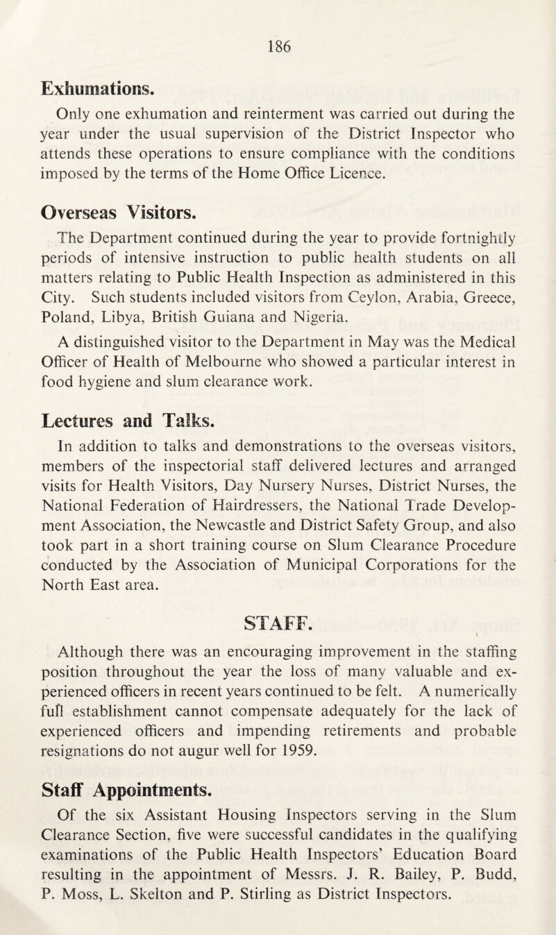 Exhumations. Only one exhumation and reinterment was carried out during the year under the usual supervision of the District Inspector who attends these operations to ensure compliance with the conditions imposed by the terms of the Home Office Licence. Overseas Visitors. The Department continued during the year to provide fortnightly periods of intensive instruction to public health students on all matters relating to Public Health Inspection as administered in this City. Such students included visitors from Ceylon, Arabia, Greece, Poland, Libya, British Guiana and Nigeria. A distinguished visitor to the Department in May was the Medical Officer of Health of Melbourne who showed a particular interest in food hygiene and slum clearance work. Lectures and Talks. In addition to talks and demonstrations to the overseas visitors, members of the inspectorial staff delivered lectures and arranged visits for Health Visitors, Day Nursery Nurses, District Nurses, the National Federation of Hairdressers, the National Trade Develop¬ ment Association, the Newcastle and District Safety Group, and also took part in a short training course on Slum Clearance Procedure conducted by the Association of Municipal Corporations for the North East area. STAFF. Although there was an encouraging improvement in the staffing position throughout the year the loss of many valuable and ex¬ perienced officers in recent years continued to be felt. A numerically full establishment cannot compensate adequately for the lack of experienced officers and impending retirements and probable resignations do not augur well for 1959. Staff Appointments. Of the six Assistant Housing Inspectors serving in the Slum Clearance Section, five were successful candidates in the qualifying examinations of the Public Health Inspectors’ Education Board resulting in the appointment of Messrs. J. R. Bailey, P. Budd, P. Moss, L. Skelton and P. Stirling as District Inspectors.