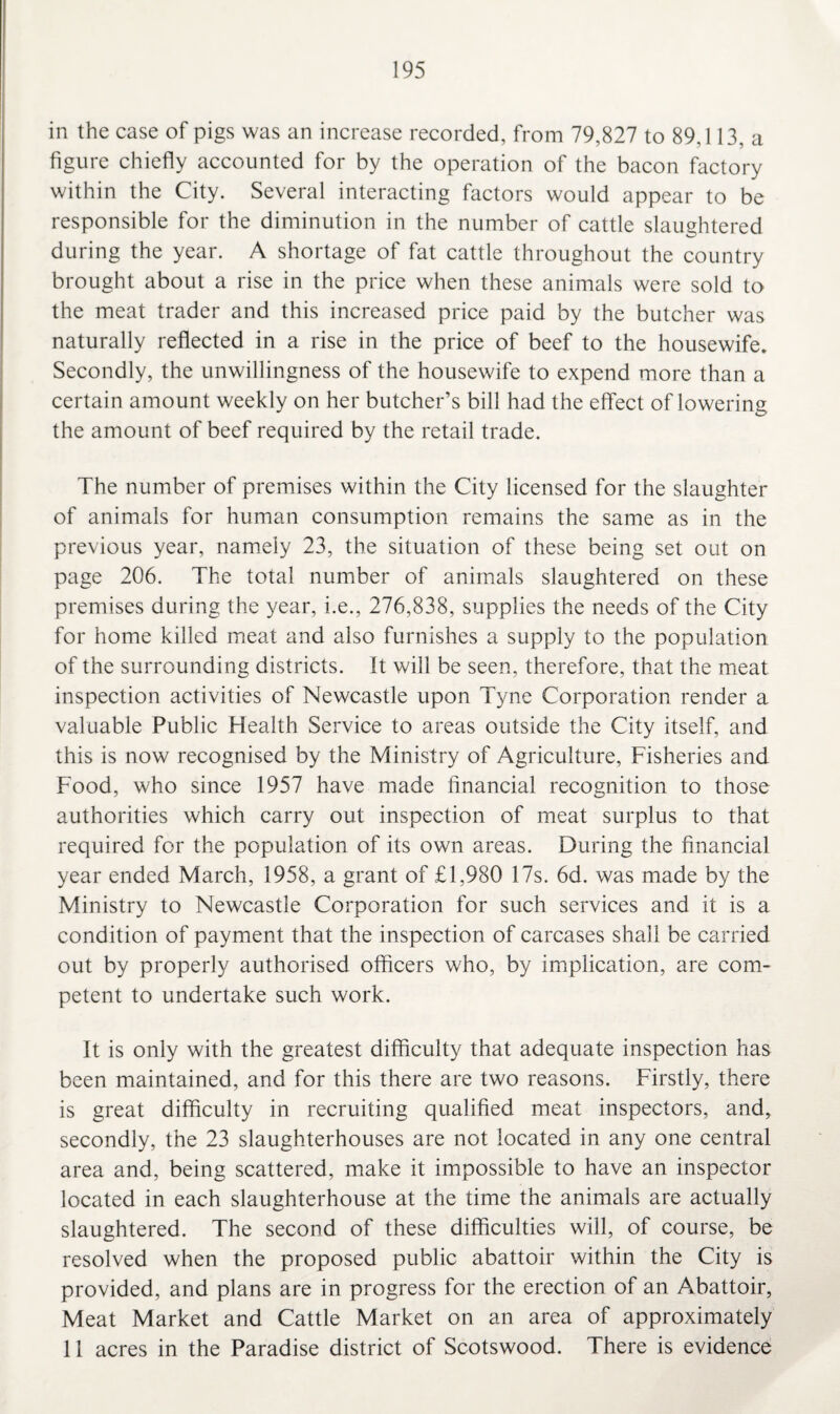 in the case of pigs was an increase recorded, from 79,827 to 89,113, a figure chiefly accounted for by the operation of the bacon factory within the City. Several interacting factors would appear to be responsible for the diminution in the number of cattle slaughtered during the year. A shortage of fat cattle throughout the country brought about a rise in the price when these animals were sold to the meat trader and this increased price paid by the butcher was naturally reflected in a rise in the price of beef to the housewife. Secondly, the unwillingness of the housewife to expend more than a certain amount weekly on her butcher’s bill had the effect of lowering the amount of beef required by the retail trade. The number of premises within the City licensed for the slaughter of animals for human consumption remains the same as in the previous year, namely 23, the situation of these being set out on page 206. The total number of animals slaughtered on these premises during the year, i.e., 276,838, supplies the needs of the City for home killed meat and also furnishes a supply to the population of the surrounding districts. It will be seen, therefore, that the meat inspection activities of Newcastle upon Tyne Corporation render a valuable Public Health Service to areas outside the City itself, and this is now recognised by the Ministry of Agriculture, Fisheries and Food, who since 1957 have made financial recognition to those authorities which carry out inspection of meat surplus to that required for the population of its own areas. During the financial year ended March, 1958, a grant of £1,980 17s. 6d. was made by the Ministry to Newcastle Corporation for such services and it is a condition of payment that the inspection of carcases shall be carried out by properly authorised officers who, by implication, are com¬ petent to undertake such work. It is only with the greatest difficulty that adequate inspection has been maintained, and for this there are two reasons. Firstly, there is great difficulty in recruiting qualified meat inspectors, and, secondly, the 23 slaughterhouses are not located in any one central area and, being scattered, make it impossible to have an inspector located in each slaughterhouse at the time the animals are actually slaughtered. The second of these difficulties will, of course, be resolved when the proposed public abattoir within the City is provided, and plans are in progress for the erection of an Abattoir, Meat Market and Cattle Market on an area of approximately 11 acres in the Paradise district of Scotswood. There is evidence