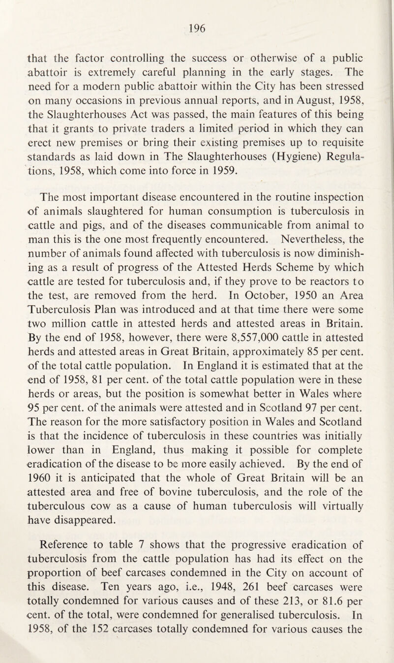 that the factor controlling the success or otherwise of a public abattoir is extremely careful planning in the early stages. The need for a modern public abattoir within the City has been stressed on many occasions in previous annual reports, and in August, 1958, the Slaughterhouses Act was passed, the main features of this being that it grants to private traders a limited period in which they can erect new premises or bring their existing premises up to requisite standards as laid down in The Slaughterhouses (Hygiene) Regula¬ tions, 1958, which come into force in 1959. The most important disease encountered in the routine inspection of animals slaughtered for human consumption is tuberculosis in cattle and pigs, and of the diseases communicable from animal to man this is the one most frequently encountered. Nevertheless, the number of animals found affected with tuberculosis is now diminish¬ ing as a result of progress of the Attested Herds Scheme by which cattle are tested for tuberculosis and, if they prove to be reactors to the test, are removed from the herd. In October, 1950 an Area Tuberculosis Plan was introduced and at that time there were some two million cattle in attested herds and attested areas in Britain. By the end of 1958, however, there were 8,557,000 cattle in attested herds and attested areas in Great Britain, approximately 85 per cent, of the total cattle population. In England it is estimated that at the end of 1958, 81 per cent, of the total cattle population were in these herds or areas, but the position is somewhat better in Wales where 95 per cent, of the animals were attested and in Scotland 97 per cent. The reason for the more satisfactory position in Wales and Scotland is that the incidence of tuberculosis in these countries was initially lower than in England, thus making it possible for complete eradication of the disease to be more easily achieved. By the end of 1960 it is anticipated that the whole of Great Britain will be an attested area and free of bovine tuberculosis, and the role of the tuberculous cow as a cause of human tuberculosis will virtually have disappeared. Reference to table 7 shows that the progressive eradication of tuberculosis from the cattle population has had its effect on the proportion of beef carcases condemned in the City on account of this disease. Ten years ago, i.e., 1948, 261 beef carcases were totally condemned for various causes and of these 213, or 81.6 per cent, of the total, were condemned for generalised tuberculosis. In 1958, of the 152 carcases totally condemned for various causes the
