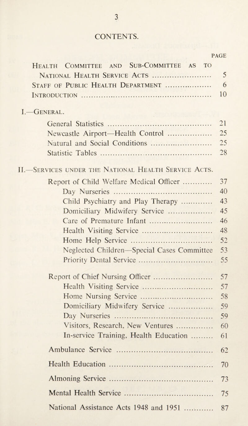 CONTENTS. PAGE Health Committee and Sub-Committee as to National Health Service Acts . 5 Staff of Public Health Department . 6 Introduction . 10 I—General. General Statistics . 21 Newcastle Airport—Health Control .. 25 Natural and Social Conditions . 25 Statistic Tables . 28 II.—Services under the National Health Service Acts. Report of Child Welfare Medical Officer . 37 Day Nurseries . 40 Child Psychiatry and Play Therapy . 43 Domiciliary Midwifery Service . 45 Care of Premature Infant . 46 Health Visiting Service . 48 Home Help Service . 52 Neglected Children—Special Cases Committee 53 Priority Dental Service . 55 Report of Chief Nursing Officer . 57 Health Visiting Service . 57 Home Nursing Service . 58 Domiciliary Midwifery Service . 59 Day Nurseries . 59 Visitors, Research, New Ventures . 60 In-service Training, Health Education . 61 Ambulance Service . 62 Health Education . 70 Almoning Service . 73 Mental Health Service . 75 National Assistance Acts 1948 and 1951 . 87