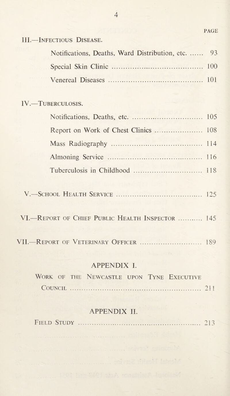 PAGE III—Infectious Disease. Notifications, Deaths, Ward Distribution, etc. 93 Special Skin Clinic . 100 Venereal Diseases . 101 IV.—Tuberculosis. Notifications, Deaths, etc. 105 Report on Work of Chest Clinics . i 08 Mass Radiography . 114 Almoning Service . 116 Tuberculosis in Childhood .. 118 V.—School Health Service . 125 VI.—Report of Chief Public Health Inspector . 145 VII.—Report of Veterinary Officer .. 189 APPENDIX I. Work of the Newcastle upon Tyne Executive Council . 211 APPENDIX II. Field Study 213