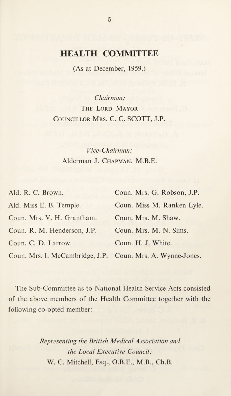 HEALTH COMMITTEE (As at December, 1959.) Chairman: The Lord Mayor Councillor Mrs. C. C. SCOTT, J.P. Vice-Chairman: Alderman J. Chapman, M.B.E. Aid. R. C. Brown. Aid. Miss E. B. Temple. Coun. Mrs. V. H. Grantham. Coun. R. M. Henderson, J.P. Coun. C. D. Larrow. Coun. Mrs. I. McCambridge, J.P. Coun. Mrs. G. Robson, J.P. Coun. Miss M. Ranken Lyle. Coun. Mrs. M. Shaw. Coun. Mrs. M. N. Sims. Coun. H. J. White. Coun. Mrs. A. Wynne-Jones. The Sub-Committee as to National Health Service Acts consisted of the above members of the Health Committee together with the following co-opted member:— Representing the British Medical Association and the Local Executive Council: W. C. Mitchell, Esq., O.B.E., M.B., Ch.B.