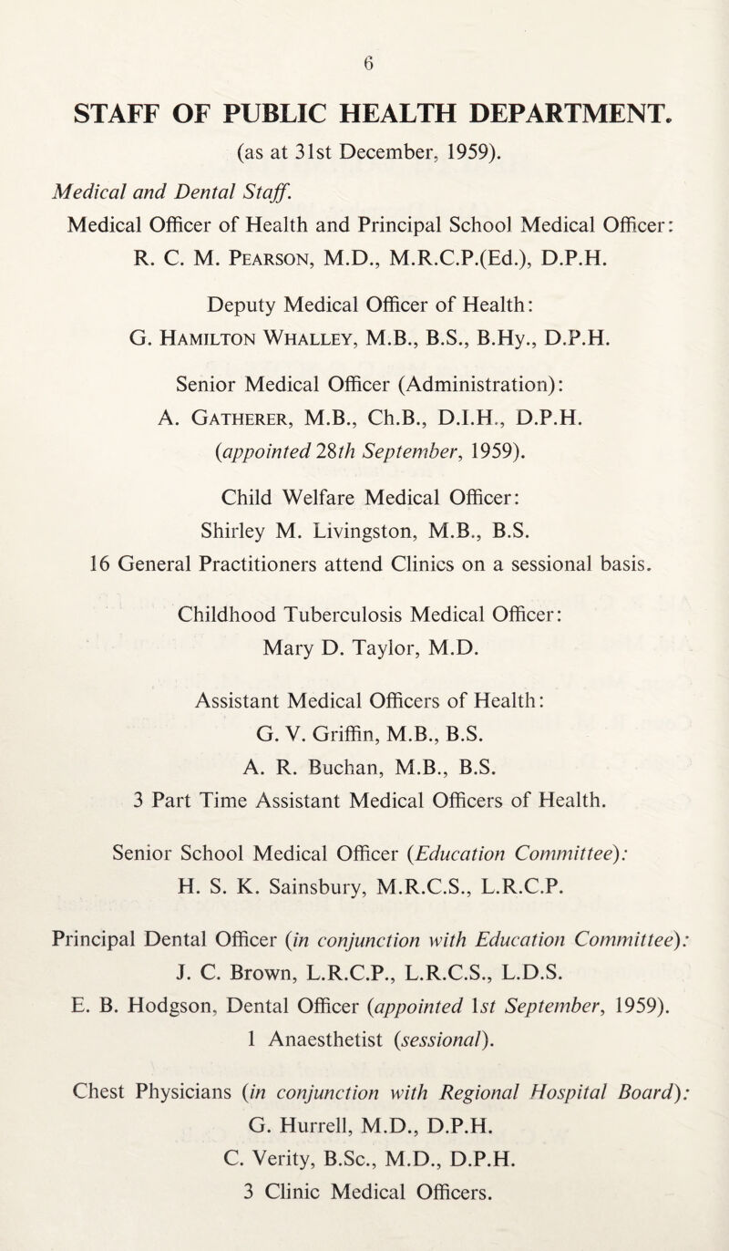 STAFF OF PUBLIC HEALTH DEPARTMENT. (as at 31st December, 1959). Medical and Dental Staff. Medical Officer of Health and Principal School Medical Officer: R. C. M. Pearson, M.D., M.R.C.P.(Ed.), D.P.H. Deputy Medical Officer of Health: G. Hamilton Whalley, M.B., B.S., B.Hy., D.P.H. Senior Medical Officer (Administration): A. Gatherer, M.B., Ch.B., D.I.H., D.P.H. (iappointed 28th September, 1959). Child Welfare Medical Officer: Shirley M. Livingston, M.B., B.S. 16 General Practitioners attend Clinics on a sessional basis. Childhood Tuberculosis Medical Officer: Mary D. Taylor, M.D. Assistant Medical Officers of Health: G. V. Griffin, M.B., B.S. A. R. Buchan, M.B., B.S. 3 Part Time Assistant Medical Officers of Health. Senior School Medical Officer (Education Committee): H. S. K. Sainsbury, M.R.C.S., L.R.C.P. Principal Dental Officer (in conjunction with Education Committee) J. C. Brown, L.R.C.P., L.R.C.S., L.D.S. E. B. Hodgson, Dental Officer (appointed 1st September, 1959). 1 Anaesthetist (sessional). Chest Physicians (in conjunction with Regional Hospital Board) G. Hurrell, M.D., D.P.H. C. Verity, B.Sc., M.D., D.P.H. 3 Clinic Medical Officers.