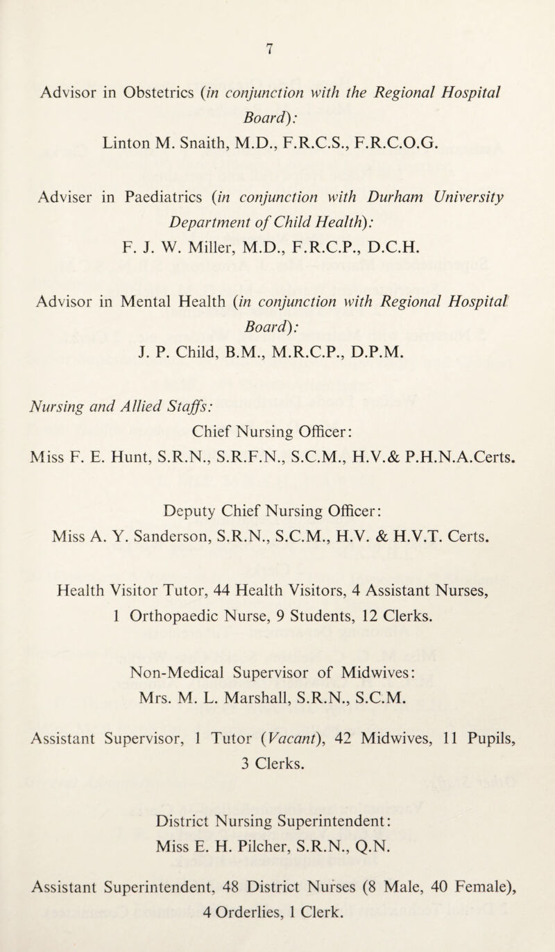 Advisor in Obstetrics (in conjunction with the Regional Hospital Board): Linton M. Snaith, M.D., F.R.C.S., F.R.C.O.G. Adviser in Paediatrics (in conjunction with Durham University Department of Child Health): F. J. W. Miller, M.D., F.R.C.P., D.C.H. Advisor in Mental Health (in conjunction with Regional Hospital Board): J. P. Child, B.M., M.R.C.P., D.P.M. Nursing and Allied Staffs: Chief Nursing Officer: Miss F. E. Hunt, S.R.N., S.R.F.N., S.C.M., H.V.& P.H.N.A.Certs. Deputy Chief Nursing Officer: Miss A. Y. Sanderson, S.R.N., S.C.M., H.V. & H.V.T. Certs. Health Visitor Tutor, 44 Health Visitors, 4 Assistant Nurses, 1 Orthopaedic Nurse, 9 Students, 12 Clerks. Non-Medical Supervisor of Midwives: Mrs. M. L. Marshall, S.R.N., S.C.M. Assistant Supervisor, 1 Tutor (Vacant), 42 Midwives, 11 Pupils, 3 Clerks. District Nursing Superintendent: Miss E. H. Pilcher, S.R.N., Q.N. Assistant Superintendent, 48 District Nurses (8 Male, 40 Female), 4 Orderlies, 1 Clerk.